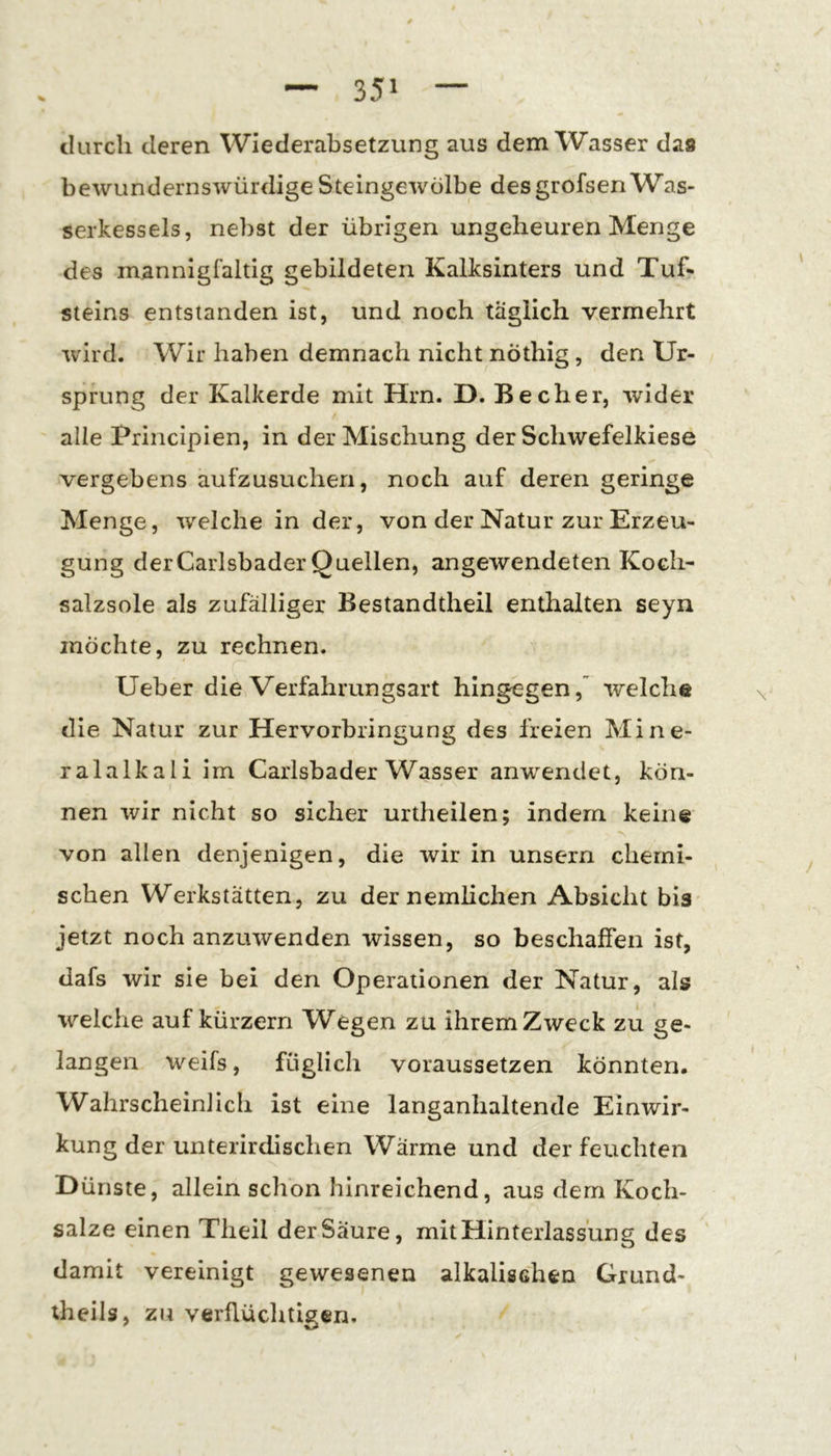 durch deren Wiederabsetzung aus dem Wasser das bewundernswürdige Steingewölbe des grofsen Was- serkessels, nebst der übrigen ungeheuren Menge des mannigfaltig gebildeten Kalksinters und Tuf- Steins entstanden ist, und noch täglich vermehrt wird. Wir haben demnach nicht nöthlg , den Ur- sprung der Kalkerde mit Hrn. D. Becher, wider alle Principien, in der Mischung der Schwefelkiese vergebens aufzusucheri, noch auf deren geringe Menge, welche in der, von der Natur zur Erzeu- gung derCarlsbader Quellen, angewendeten Koch- salzsole als zufälliger Bestandtheil enthalten seyn möchte, zu rechnen. üeber die Verfahrungsart hingegen,” welche die Natur zur Hervorbringung des freien Mine- ralalkali im Carlsbader Wasser anwendet, kön- nen wir nicht so sicher urtheilen; indem keine von allen denjenigen, die wir in unsern chemi- schen Werkstätten, zu dernemHchen Absicht bis jetzt noch anzuwenden wissen, so beschaffen ist, dafs wir sie bei den Operationen der Natur, als welche auf kürzern Wegen zu ihremZweck zu ge- langen weifs, füglich voraussetzen könnten. Wahrscheinlich ist eine langanhaltende Einwir- kung der unterirdischen Wärme und der feuchten Dünste, allein schon hinreichend, aus dem Koch- salze einen Theil der Säure, mit Hinterlassung des ' damit vereinigt gewesenen alkalischen Giund- theils, zu verflüchtigen.