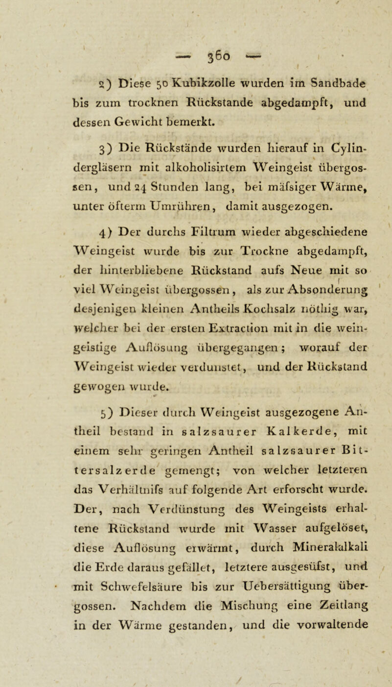 / ; » — ß6o I 2) Diese 50 KubikzoIIe wurden irn Sandbade bis zum trocknen Rückstände abgedampft, und dessen Gewicht bemerkt. 3) Die Rückstände wurden hierauf in Cylin- dergläsern mit alkoholisirtem Weingeist übergos- sen, und 24 Stunden lang, bei mäfsiger Warme, unter öfterm Umrühren, damit ausgezogen. 4) Der durchs Filtium wieder abgeschiedene Weingeist wurde bis zur Trockne abgedampft, der hinterbliebene Rückstand aufs Neue mit so 4. ^ viel Weingeist übergossen , als zur Absonderung ' desjenigen kleinen Antheils Kochsalz nötliig war, welcher bei der ersten Extraction mit in die wein- geistige Auflösung übergegangen; worauf der Weingeist wieder verdunstet, und der Rückstand gewogen wurde. 5) Dieser durch Weingeist ausgezogene An- theil bestand in salzsaurer Kalkerde, mit einem sehr geringen Antheil salz saurer Bit- tersalzerde gemengt; von welcher letzteren das Verhältnifs auf folgende Art erforscht wurde. Der, nach Verdünstung des Weingeists erhal- ^ tene Rückstand wurde mit Wasser aufgelöset, diese Auflösung erwärmt, durch Mineralalkali die Erde daraus gefallet, letztere ausgesüfst, und / I mit Schwefelsäure bis zur Uebersättigung über- gossen. Nachdem die Mischung eine Zeitlang in der Wärme gestanden, und die vorwaltende / y