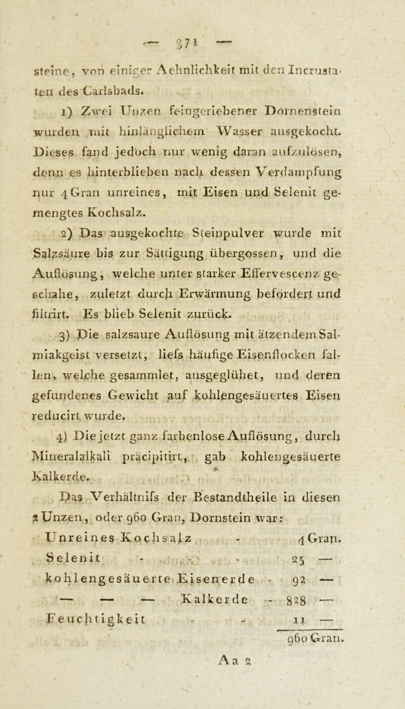 steine , von elnir,cr Achnlichkeit mit den Incruafa- teii des Carlsbads. 1) Zwei Unzen feingcriebener Dornenstein wurden mit hinlänglichem Wasser ausgekocht. Dieses fand jedoch nur wenig daran aiifxuhisen, denn es hinterblieben nach dessen Verdampfung r^ur 4Gran unreines, mit Eisen und Selenit ge- mengtes Kochsalz. 2) Das ausgekochte Steinpulver wurde mit Salzsäure bis zur Sättigung übergossen, und die Auflösung, welche unter starker Effervescenz ge- ßchahe, zuletzt durcji Erwärmung befördert und hltrirt. Es blieb Selenit zurück. 3) Die salzsaure Auflösung mit ätzen dem Sal- miakgeist versetzt, liefs häufige Eisenflocken fal- len, welche gesammlet, ausgeglühet, und deren gefundenes Gewicht auf ,kohlengesäuertes Eisen reducirt wurde. 4) Die jetzt ganz farbenlose Auflösung, durclj. Mineralalkali präcipitirt, gab kohlen gesäuerte Kalkerde. ■ - Das^ Verhältnifs der Bestandtheile in diesen 2Unzen, oder 960 Gran, Dornstein war: Unreines Kochsalz - 4Grap. Selenit - - 23 — - kohlengesäuerte Eisenerde - g? — — — — Kalkerde - 828 ‘— Feuchtigkeit - 11 — q6o Gran. A a 2