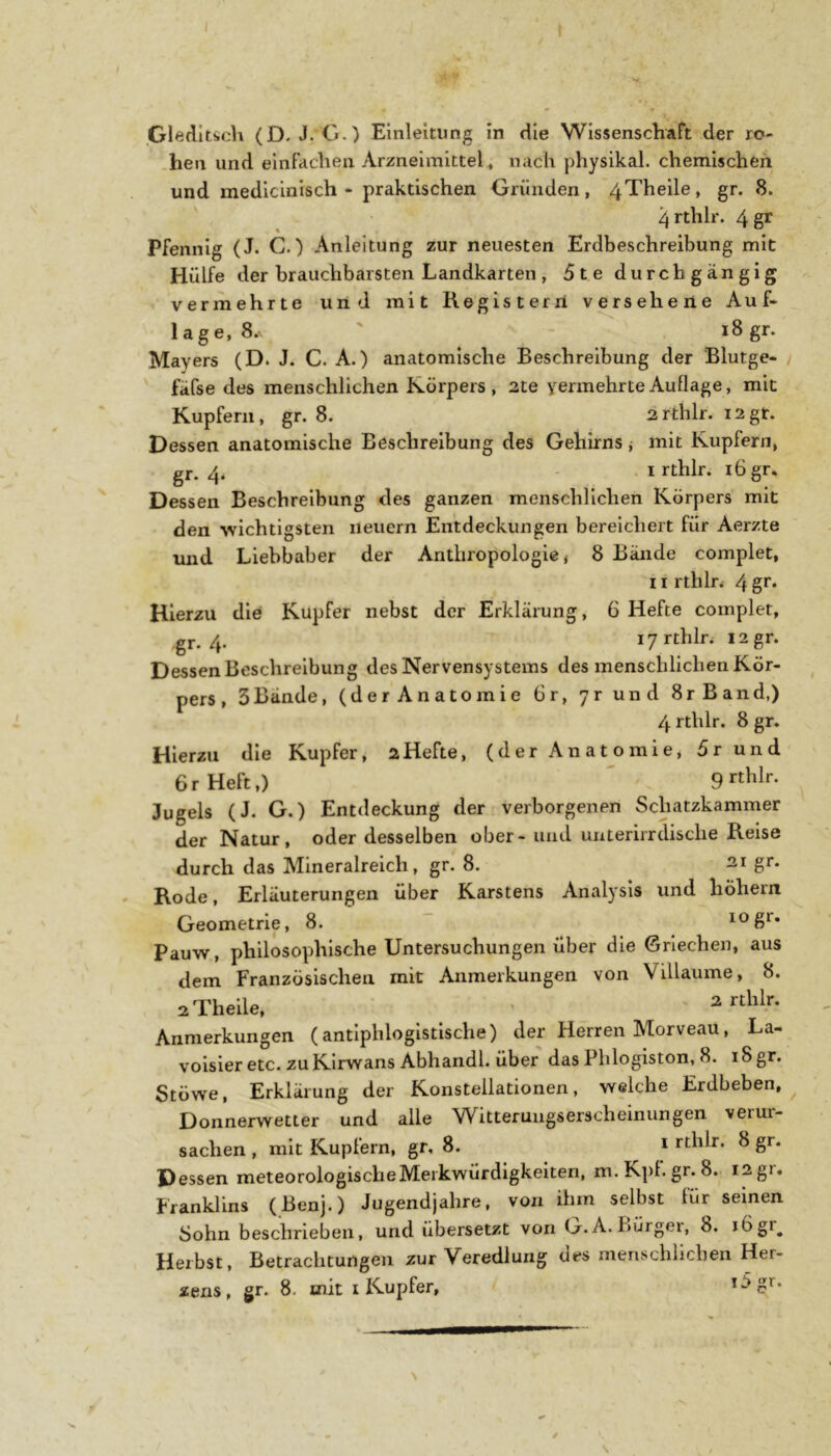 .GledItSich (D. J. 0.) Einleitung in die Wissenschaft der ro- .hen und einfachen Arzneimittel, nach physikal. chemischen und medicinisch - praktischen Gründen, 4Theile, gr. 8. 4 rthlr. 4 gr Pfennig (J. C.) Anleitung zur neuesten Erdbeschreibung mit Hülfe der brauchbarsten Landkarten , 5te durchgängig vermehrte und mit Registerii versehene Auf- lage, 8. ' i8gr. Mayers (D. J. C. A.) anatomische Beschreibung der Blutge- fäfse des menschlichen Körpers, 2te yermehrteAuflage, mit Kupfern, gr. 8. 2rthlr. i2gt. Dessen anatomische Beschreibung des Gehirns ,• mit Kupfern, gr. 4. - . I rthlr. i6gr. Dessen Beschreibung des ganzen menschlichen Körpers mit den wichtigsten neuern Entdeckungen bereichert für Aerzte imd Liebhaber der Anthropologie, 8 Bände complet, 11 rthln 4 gt* Hierzu die Kupfer nebst der Erklärung, 6 Hefte complet, gr. 4. lyrthlr. I2gr. Dessen Beschreibung des Nervensystems des menschlichen Kör- pers , 3Bände, (derAnatomie 6r, yr und 8rBand,) 4 rthlr. 8 gr. Hierzu die Kupfer, 2Hefte, (der Anatomie, 5r und 6r Heft,) 9 rthlr. Jugels (J. G.) Entdeckung der verborgenen Schatzkammer der Natur, oder desselben ober-und unterirrdisclie Reise durch das Mineralreich, gr. 8. 21 gr. Rode, Erläuterungen über Karstens Analysis und hohem Geometrie, 8. “ Pauw, philosophische Untersuchungen über die Griechen, aus dem Französischen mit Anmerkungen von Villaume, 8. sTheile, - Anmerkungen (antiphlogistische) der Herren Morveau, La- voisier etc. zuKlrwans Abhandl. über das Phlogiston, 8. iSgr. Stöwe, Erklärung der Konstellationen, welche Erdbeben,^ Donnerwetter und alle Witterungserscheinungen verur- sachen , mit Kupfern, gr, 8. i rthlr. 8 gr. Dessen meteorologischeMerkwürdigkeiten, m.Kpl.gr.8. 12gr. Franklins (Benj.) Jugendjahre, von ihm selbst für seinen Sohn beschrieben, und übersetzt von G.A. Fiürgei, 8. 16gi^ Herbst, Betrachtungen zur Veredlung des menschlichen Her- zens , gr. 8. mit I XAupfer, Ogr. N