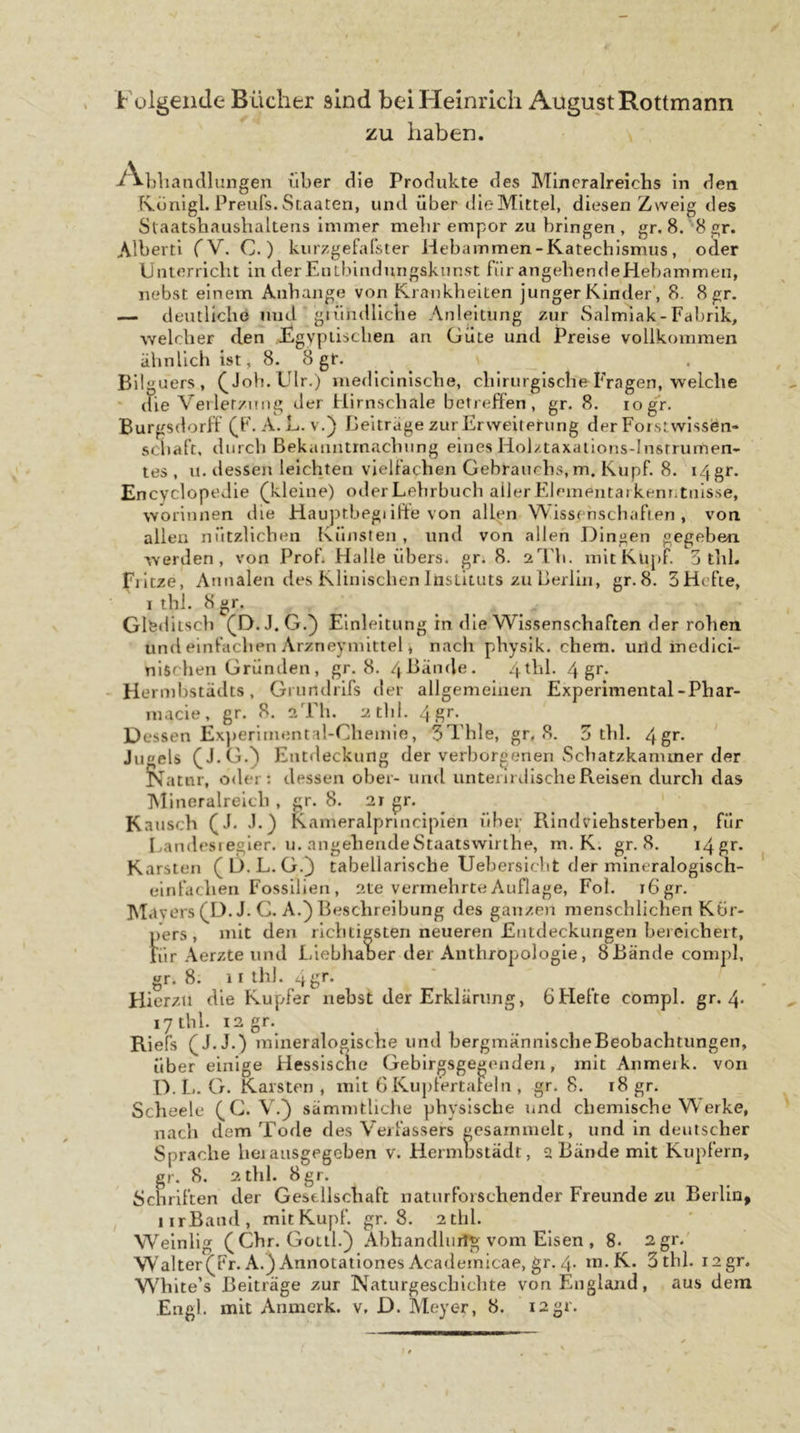 Folgende Bücher sind bei Heinrich August Rottmann zu haben. -^^bliandlungen über die Produkte des Mlncralreichs in den Ronigl. Preiifs. Staaten, und über die Mittel, diesen Zweig des Slaatsbaushaltens immer melir empor zu bringen , gr. 8. 8 gr. Alberti (V. C. ) kurzgefalster Hebammen-Katechismus, oder Unterricht in der Entbindungskunst für angehendeHebammen, nebst einem Anhajige von Krankheiten junger Kinder', 8. 8 gr. — deutliche und giiindlicbe Anleitung zur Salmiak - Fabrik, welcher den ,Egypii:&gt;chen an Güte und Preise vollkommen ähnlich ist, 8. 8 gr. Bügners, ^Joh.Ulr.) medlclnische, chirurgische Fragen, welche - die Verler/niig der Hirnschale betreffen, gr. 8. logr. Burgsdorff (F. A.h. v.) Beiträge zur Erweiterung der Forst wissen* Schaft, durch Bekanntmachung eines Holztaxaiions-lnstrumen- tes , u. dessen leichten vielfachen Gebrauchs, m. Kupf. 8. 14 gr. Encvclopedie (kleine) oderLehrbuch allerEleinentarkenr.tnisse, worinnen die Hauptbegiifte von allen Wissenschaften, von allen nützlichen Künsten, und von allen Dingen gegeben werden, von Prob Halle übers, gr. 8. sTh. mit Kupf. 5 tlil. Eiltze, Annalen des Klinischen Instituts zu Berlin, gr.8. SHefte, I thl. 8 gr. Glfediisch (D. J. G.} Einleitung in die Wissenschaften der rohen und einfachen Arzneymittel, nach physlk. ehern, urid inedici- nlschen Gründen, gr.8. 4ßände. 4thl. 4 ' Hermhstädts, Grnndrlfs der allgemeinen Experimental-Phar- macle, gr. 8, 2TI1. athi. 4gr. Dessen Ex])erimental-Cliemie, 3Thle, gr, 8. 3 thl. 4g&gt;*. Juels (J.G.^ Entdeckung der verborgenen Schatzkammer der f^atiir, oder: dessen ober- und unterirdische Reisen durch das ]\Iineralrelch , gr. 8. 2t gr. Kausch (J. .1.) Kameralpnnciplen über Rindvlehsterhen, für Bandesiegler. u. angehende Staatswlrthe, m. K. gr.8. i4{^r. Karsten (D.L.G.} tabellarische Uehersicht der mineralogisch- einfachen Fossilien, 2te vermehrte Auflage, Fol. tögr. Metvers (D.J. G. A.} Beschreibung des ganzen menschlichen Kör- pers , mit den richtigsten neueren Entdeckungen beieicheit, für Aerzte und LiehhaDer der Anthropologie, 8Bände compl, gr. 8. 11 ih). 4gr. Hierzu die Kupfer nebst der Erklärung, 6tiefte compl. gr. 4* lytbl. 12 gr.^ Riefs (J.J.) mineralogische und bergmännlscheBeobachtungen, über einige Hessische Gebirgsgegenden, mit Anmeik. von D.li. G. Karsten, mit 6 Kupfertafeln , gr. 8. 18 gr. Scheele (G. V.} sämmtliche physische und chemische Werke, nach dem Tode des Verfassers gesammelt, und in deutscher Sprache herausgegeben v. Hermbstädt, 2 Bände mit Kupfern, gr. 8. 2 thl. 8gr. Schriften der Gesellscliaft naturforscliender Freunde zu Berlin, iirBand, mit Kupf. gr.8. 2thl. Welnlig (Chr. Gotil.) Abhandlurtg vom Elsen , 8- 2gr.' Walter(Fr. A.} Annotailones Academicae, gr. 4- m.K. 3 thl. i2gr, White’s Beiträge zur Naturgeschichte von England, aus dem Engl, mit Anmerk, v, D. Äleyer, 8. i2gr.