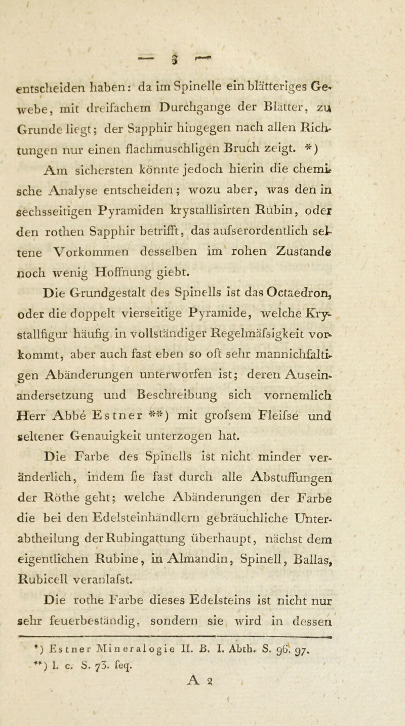 entsdielden haben: da Irn Spinelle ein blätteriges Ge^ webe, mit dreifachem Durchgänge der Blätter, zu Grunde liegt; der Sapphir hingegen nach allen Ricli- tungen nur einen flachrnuschligt^n Bruch zeigt. *) Am sichersten könnte jedoch hierin die chemir sehe Analyse entscheiden; wozu aber, was den in sechsseitigen Pyramiden krystallisirten Rubin, oder den rothen Sapphir betrifft, das aufserordentlich sel- tene Vorkommen desselben im rohen Zustande noch wenig Hoffnung giebt. Die Grundgestalt des Spinells ist das Octaedron, oder die doppelt vierseitige Pyramide, welche Kry- Stallfigur häufig in vollständiger Regelmafsigkeit voi> kommt, aber auch fast eben so oft sehr mannichfklti* gen Abänderungen unterworfen ist; deren Aus ein- ' andersetzung und Beschreibung sich vornemlich Herr Abbe Estner mit grofsem Fleifse und seltener Genauigkeit unterzogen hat. Die Farbe des Spinells ist nicht minder ver- änderlich, indem fie fast durch alle Abstuffungen der Röthe geht; welche Abänderungen der Farbe die bei den Edelsteinhändlern gebräuchliche Unter- abtheilung der Rubingattung überhaupt, nächst dem > $ eigentlichen Rubine, in Almandin, Spinell, Ballas, Rubicell veranlafst. j Die rothe Farbe dieses Edelsteins ist nicht nur i sehr feuerbeständig, sondern sie wird in dessen *) Estner Mineralogie II. B. I. Abth. S. 96' 97. 1. c. S. 73. feej. A 3 . 1