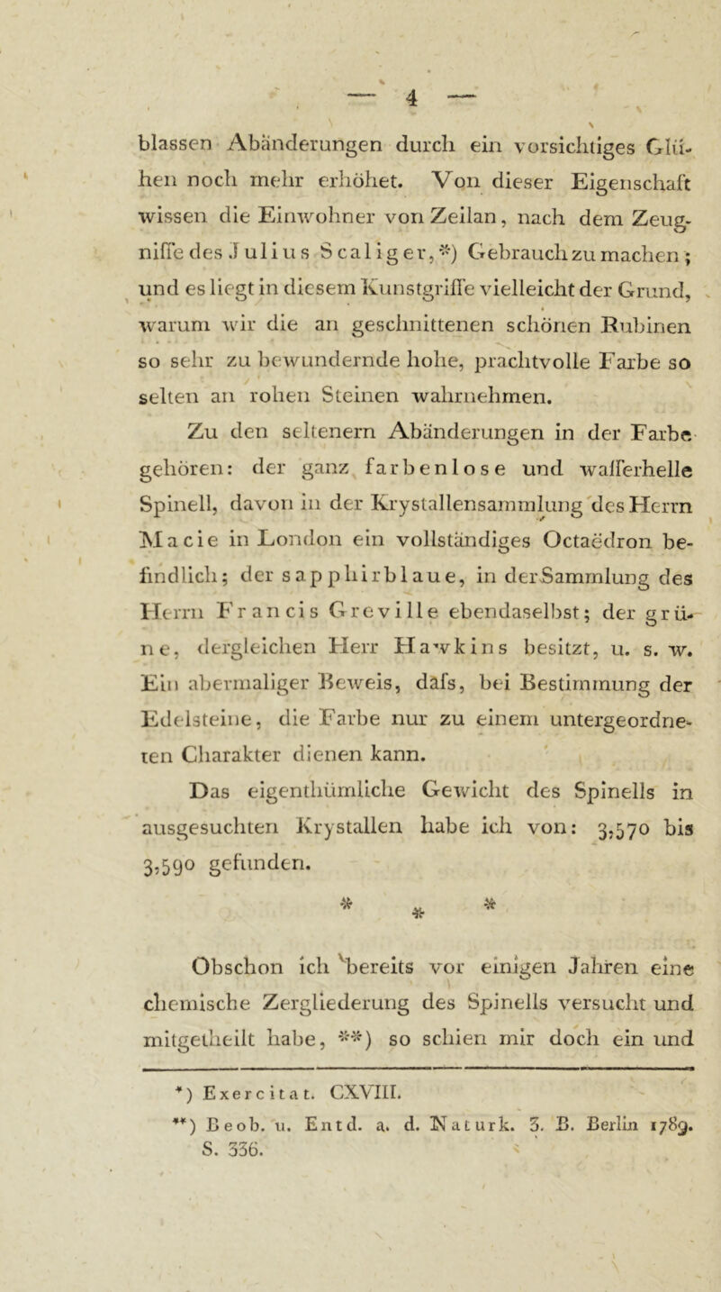 blassen Abänderungen durch ein \ orsichiiges Glü- hen noch mehr erhöhet. Von dieser Eigenschaft wissen die Einwohner von Zeilan, nach dem Zeug- nifie des J uliu s S cal ig er,Gebrauchzu machen ; ^ und es liegt in diesem Kunstgrifle vielleicht der Grund, warum wir die an geschnittenen schönen Rubinen so sehr zu bewundernde hohe, jrrachtvolle Farbe so selten an rohen Steinen wahrnehmen. Zu den seltenem Abänderungen in der Farbe- gehören: der ganz^ farbenlose und walferhelle Spinell, davon in der KrystallensammluiDg'des Herrn Macie in London ein vollständiges Octaedron be- findlich; der sapphirblaue, in derSammlung des Herrn Francis Grcville ebendaselbst; der grü- ne, dergleichen Flerr Hawkins besitzt, u. s. w. Ein abermaliger Beweis, dafs, bei Bestimmung der Edelsteine, die Farbe nur zu einem untergeordne- ten Charakter dienen kann. Das eigenthürnliche Gewicht des Spinells in ausgesuchten Krystallen habe ich von: 3,570 bis 3>59° gefunden. Obschon ich ''bereits vor einigen Jahren eine chemische Zergliederung des Spinells versucht und mitgetheilt habe, so schien mir doch ein und J__ . > ■ I ■ ■ ■ m ■■■■■! I ■■HM ■■.■■I Exercitat. CXVIII. Beob. u. Entd. a. d. Naturk. 3. B. Berlin i/Sg, S. 336. <