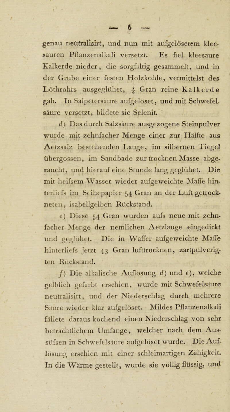 genau neütralisirt, und nun mit aufgelösetem klee- sauren Pflanzenalkali versetzt. Es fiel kleesaure Kalkerde nieder, die sorgfältig gesammelt, und in der Grube einer festen Holzkohle, vermittelst des Lötlirohrs ausge^lüliet, ^ Gran reine Kalk erde gab. In Salpetersäure aulgelöset, und mit Schwefel- säure versetzt, bildete sie Selenit. d) Das durch Salzsäure ausgezogene Steinpulver wurde mit zehnfacher Menge einer zur Hälfte aus Aetzsalz bestehenden Lauge, im silbernen Tiegel übergossen, im Sandbade zur trocknen Masse abge- raucht, und hierauf eine Stunde lang geglühet. Die mit helfsem Wasser wieder aufgeweichte Mafie hin- terlitfs im Scih( pa])ier 54 Gran an der Luft getrock- neten, isabellgelben Rückstand. e) Diese 54 Gran wurden aufs neue mit zehn- facher Menge der nemllchen Aetzlauge eingedickt und geglühet. Die in Waffer aufgeweichte Malle liinterllefs Jetzt 43 Gran lufttrocknen, zartpulverig- ten Rückstand. /) Die alkalische Auflösung d) und e), welche gelblich gefärbt erschien, wurde mit Schwefelsäure neütralisirt, und der Niederschlag durch mehrere Säure wieder klar aufgt löset. Mildes Pllanzenalkali fällete daraus kochend einen Niederschlag von sehr beträchtlichem Umfange, welcher nach dem Aus- süfsen in Schwefelsäure aufgelöset wurde. Die Auf- $ lösung erschien mit einer schleimartigen Zähigkeit. In die Wärme gestellt, wurde sie völlig flüssig, und I