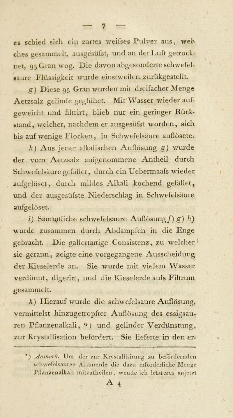 es schied sich ein zartes Aveifses Pulver aus, wel- ches gesammelt, ausgesüfst, und an derl^uft geti’ock- net, 95GranAvog. Die davon abgesonderte schwefel- saure Flüssigkeit A\rurde einstweilen zurükgestellt. g) Diese 9 5 Gran wurden mit dreifacher Menge Aetzsalz gelinde geglühet. Mit’Wasser wieder auf- geweicht und filtrirt, blieb nur ein geringer Rück- stand, Avelcher, nachdem er ausgesüfst worden, sich \ bis auf Avenige Flocken, in Schwefelsäure auflösete. h) Aus jener alkalischen Auflösung g) wurde der vom Aetzsalz aumenommene Antheil durch O » Schwefelsäure gefallet, durch ein Uebermaafs Avieder / aufgelöset, durch mildes Alkali kochend gefället, und der ausgesüfste Niederschlag in Schwefelsäure % aufgelösett ' i) Sämn^tliche scliAvefelsaure Auflösung/) g) wurde zusammen durch Abdampfen in die Enge gebracht. Die gallertartige Consistenz, zu welcher^ ^ sie gerann, zeigte eine vorgegangene Ausscheidung der Kieselerde an. Sie Avurde mit vielem Wasser verdünnt, digerirt, und die Kieselerde aufs Filtrum gesammelt. . , k) Hierauf Arurde die scliAvefelsaure Auflösung, vermittelst hinzugetropfter Auflösung des essigsau- ren Pflanzenalkali, und gelinder Verdünstung, zur Krystallisation befördert. Sie lieferte in den er- *) Aninerk. Um der zur KrystaUIslmng zu befördernden Schwefelsäuren Alaunerde die dazu erforderliche Menge Pflanzenälkali mitzutheilen, wende ich letzteres anjetzt A4 \