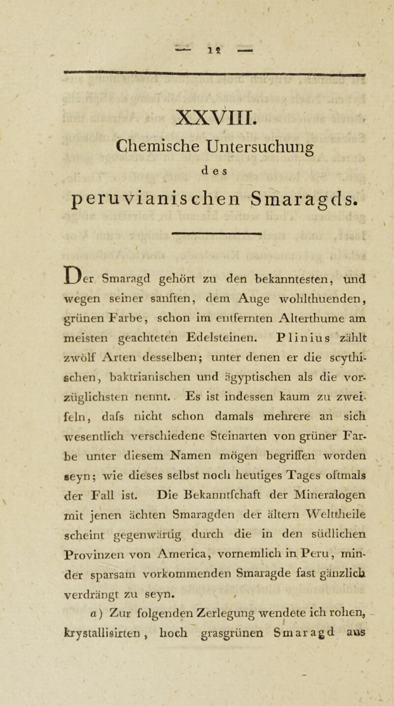 t 15 — XXVIII. Chemische Untersuchung des peruvianischen Smaragds. Der Smaragd gehört zu den bekanntesten, und wegen seiner sanften, dem Auge wolilthuenden, grünen Farbe, schon im entfernten Alterthume am meisten geachteten Edelsteinen. P1 inius 'zählt zwölf Arten desselben; unter denen er die scythi- schen, baktrianischen und ägyptischen als die vor- züglichsten nennt.. Es ist indessen kaum zu zwei- feln, dafs nicht schon damals mehrere an sich wesentlich verschiedene Steinarten von grüner Far- be unter diesem Namen mögen begriffen worden ^ »eyn; wie die‘ses selbst noch heutiges Tages oftmals der Fall ist. Die Bekanntfchaft der Mineralogen mit jenen ächten Smaragden der altern WelttJieile scheint gegenwärtig, durch die in den südlichen Provinzen von America, vornemlich in Peru, min- der sparsam vorkommenden Smaragde fast gänzlich verdrängt zu seyn. » a) Zur folgenden Zerlegung wendete ich rohen, kxystallisixten, hoch grasgrünen Smaragd aus