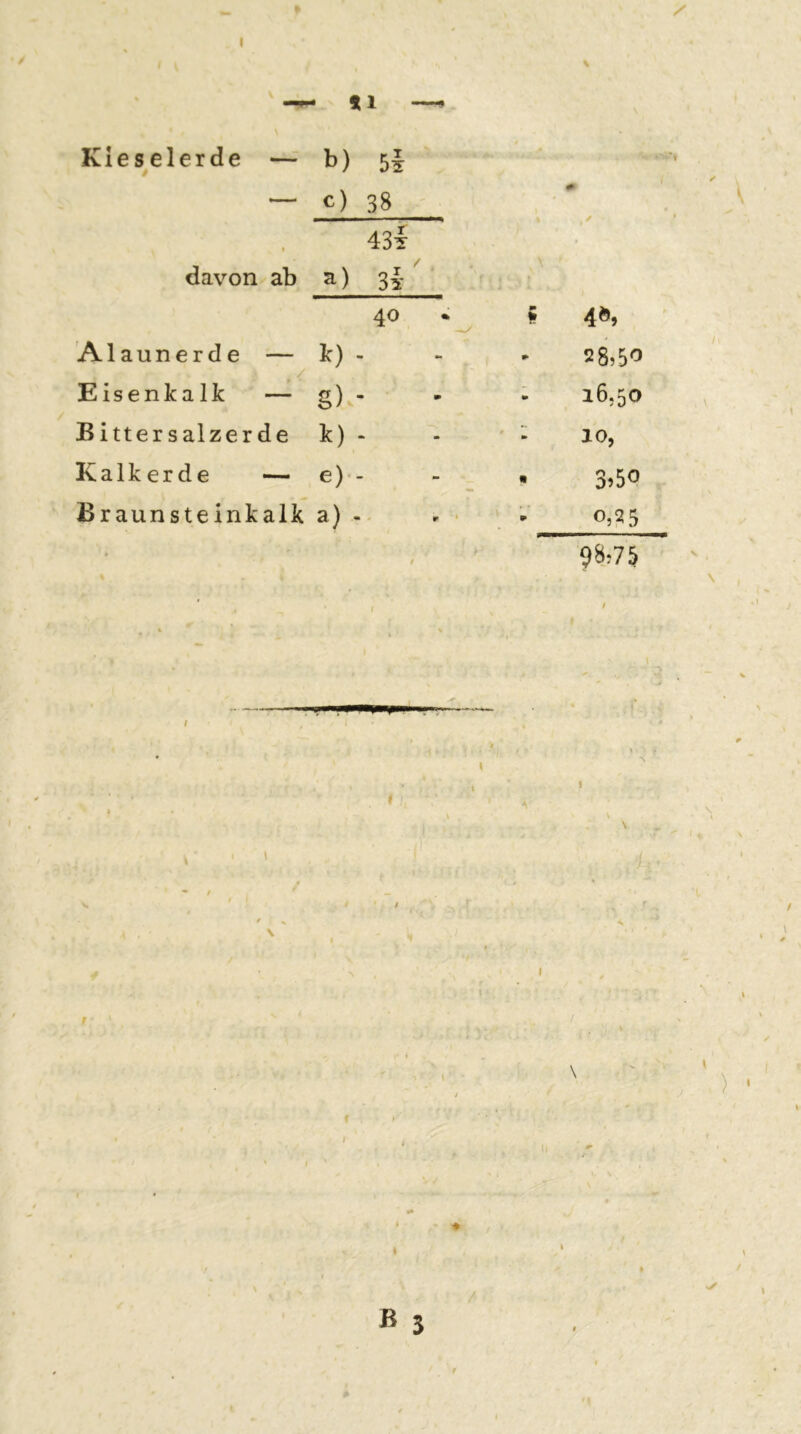 *1 —^ Kieselerde — b) bi — c) 38 i 43t davon ab a) 3t ' ■* o 4», Alaunerde — Eisenkalk — Ic) . « *• ^ 58,5'’ g) ■ * m » 16,50 Bittersalzerde t) 10, Kalkerde — e)*. - - « 3j5o Braunsteinkalk a) . r • » 0,25 ' ' * ♦ i ß 5 /