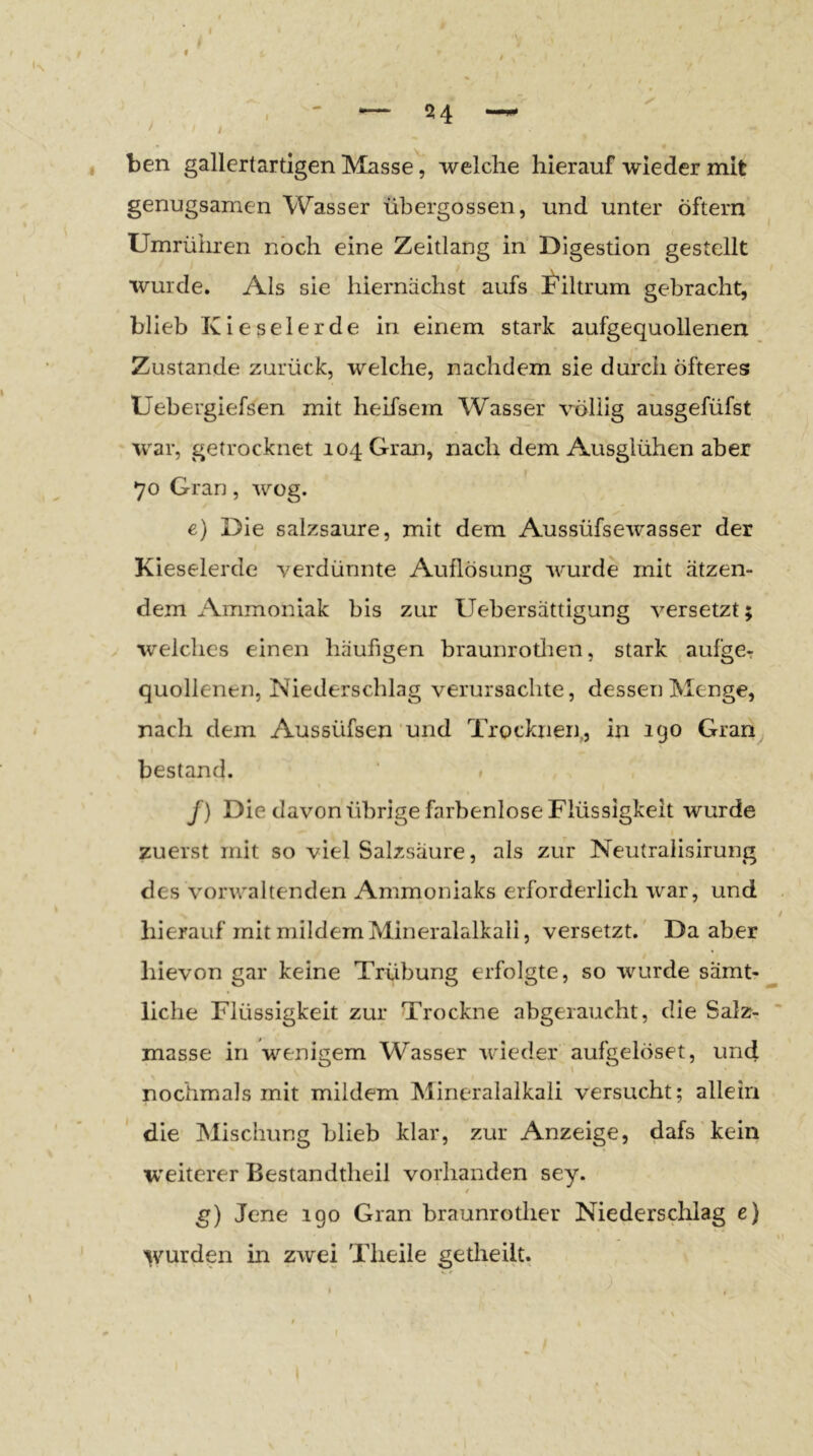 f ben gallertartigen Masse, welche hierauf wieder mit genügsamen Wasser übergossen, und unter Öftern Umrühren noch eine Zeitlang in Digestion gestellt wurde. Als sie hiernächst aufs ^’iltrum gebracht, blieb Kieselerde in einem stark aufgequollenen Zustande zurück, welche, nachdem sie durch öfteres Uebergiefsen mit heifsem Wasser völlig ausgefüfst war, getrocknet 104 Gran, nach dem Ausglühen aber 70 Gran, wog. e) Die salzsaure, mit dem Aussüfsewasser der Kieselerde verdünnte Auflösung wurde mit ätzen- dem Ammoniak bis zur Uehersättigung versetzt; welches einen häufigen braunrotlien, stark aufgCr quollenen, Niederschlag verursachte, dessen Menge, nach dem Aussüfsen und Trocknen,, in 190 Gran^ bestand. » /) Die davon übrige farbenlose Flüssigkeit wurde zuerst mit so viel Salzsäure, als zur Neutraiisirung des vorwaltenden Ammoniaks erforderlich war, und hierauf mit mildem Mineralalkali, versetzt.' Da aber hievon gar keine Trübung erfolgte, so wurde sämt- liche Flüssigkeit zur Trockne abgeraucht, die Salz- masse in wenigem Wasser wieder aufgelöset, und nochmals mit mildem Mineralalkali versucht; allein die Mischung blieb klar, zur Anzeige, dafs kein weiterer Bestandtheil vorhanden sey. * g) Jene 190 Gran braunrother Niedersclilag e) V'’urden in zwei Theile getheilt.