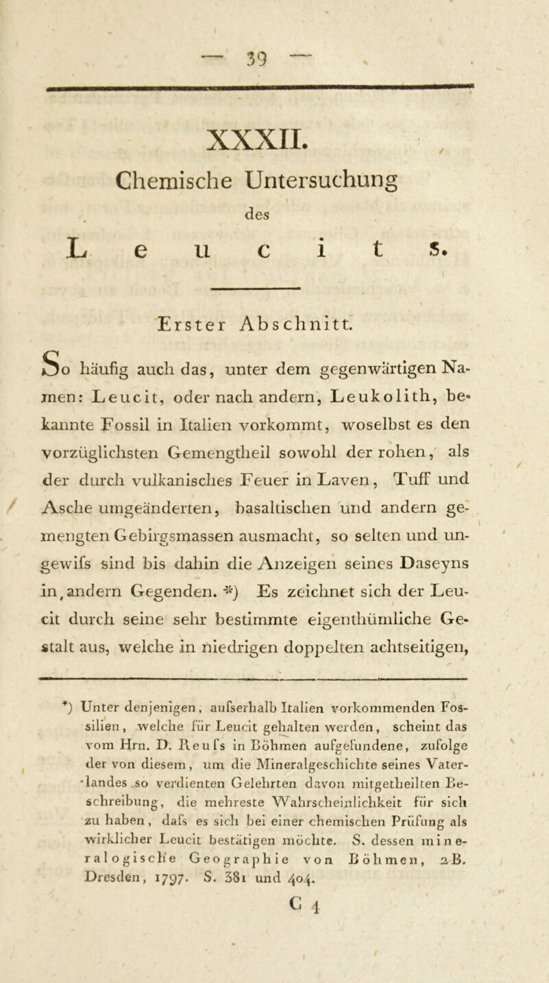 XXXII. Chemische Untersuchung des L u 5. Erster Abschnitt. So häufig auch das, unter dem gegenwärtigen Na- men: Leucit, oder nach andern', Leukolith, be* kannte Fossil in Italien vorkommt, woselbst es den vorzüglichsten Gemengtheil sowohl der rohen, als der durch vulkanisches Feuer in Laven, Tuff und Asche umgeänderten, basaltischen und andern ge- mengten Gebirgsmassen ausmacht, so selten und un- gewifs sind bis dahin die Anzeigen seines Daseyns Inländern Gegenden, Es zeichnet sich der Leu- th durch seine sehr bestimmte eigenthürnliche Ge- stalt aus, welche in niedrigen doppelten achtseitigen, *) Unter denjenigen, aufserhalb Italien vorkommenden Fos- silien , welche für Leucit gehalten werden, scheint das vom Hrn. D. Reufs in Böhmen auFgefundene, zufolge der von diesem, um die Mineralgeschichte seines Vater- •landes .so verdienten Gelehrten davon raitgetheilten Be- schreibung, die mehreste Wahrscheinlichkeit für sich zu haben, dafs es sich bei einer chemischen Prüfung als wirklicher Leucit bestätigen möchte. S. dessen mine- ralogische Geographie von Böhmen, 2B. Dresden, 1797. S. 38i und 404.