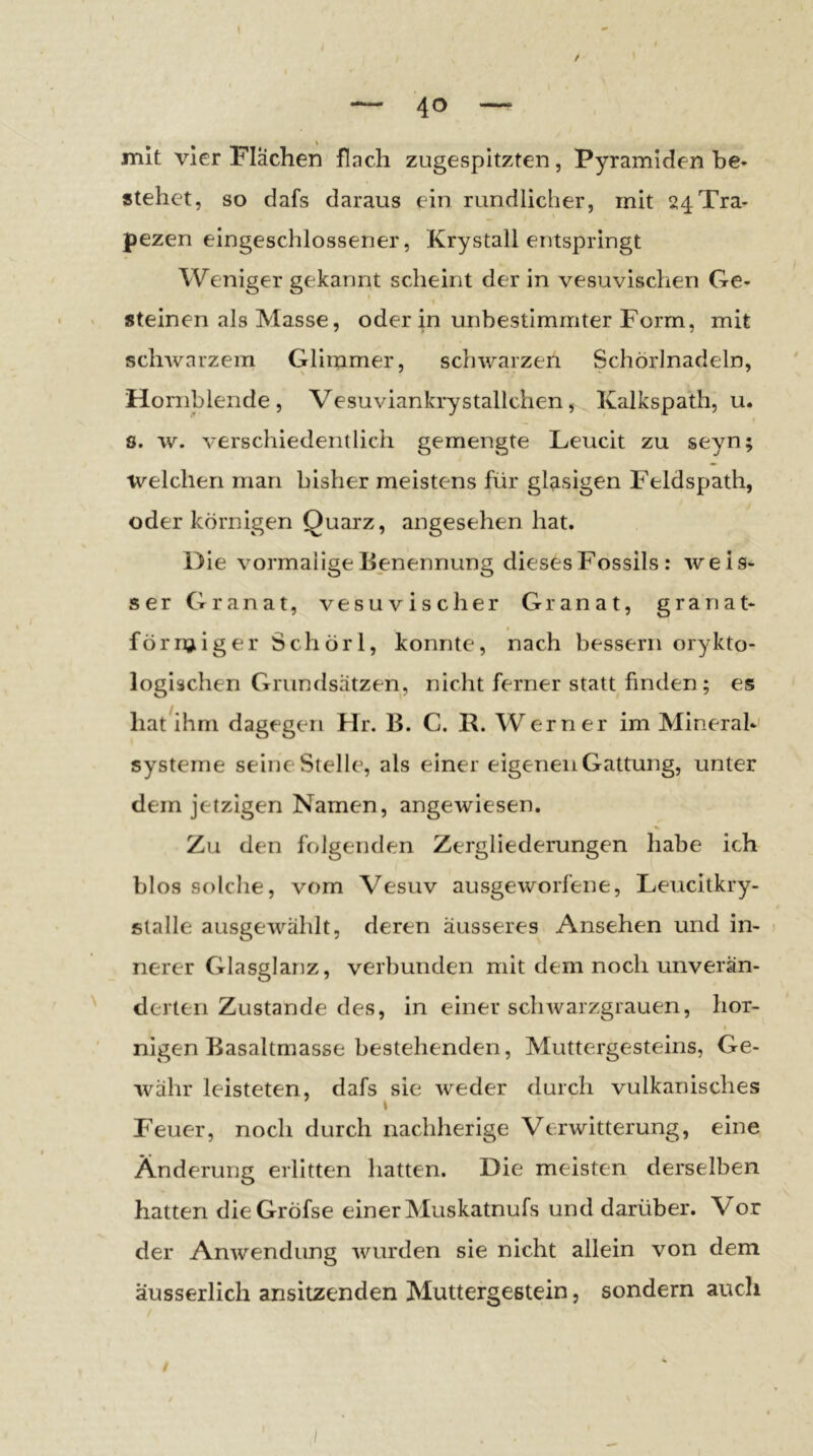 / mit vier Flächen flach zugespitzten, Pyramiden he« stehet, so dafs daraus ein rundlicher, mit 24Tra- pezen eingeschlossener, Krystall entspringt Weniger gekannt scheint der in vesuvischen Ge- » steinen als Masse, oder in unbestimmter Form, mit schwarzem Glimmer, schwarzen Schörlnadeln, Hornblende, VesuviankryStallchen, Kalkspath, u. s. w. verschiedentlich gemengte Leucit zu seyn; welchen man bisher meistens für glasigen Feldspath, oder körnigen Quarz, angesehen hat. Die vormalige Benennung dieses Fossils: weis- ser Granat, vesuvischer Granat, granat- förrqiiger Schörl, konnte, nach bessern orykto- logischen Grundsätzen, nicht ferner statt finden ; es hat ihm dagegen Hr. B. C. P. W erner im Mineral- systeme seine Stelle, als einer eigenen Gattung, unter dem jetzigen Namen, angewiesen. Zu den folgenden Zergliederungen habe ich blos solche, vom Vesuv ausgeworfene, Leucitkry- stalle ausgewählt, deren äusseres Ansehen und in- nerer Glasglanz, verbunden mit dem noch unverän- derten Zustande des, in einer schwarzgrauen, hör- I nigen Basaltmasse bestehenden, Muttergesteins, Ge- währ leisteten, dafs sie weder durch vulkanisches Feuer, noch durch nachherige Verwitterung, eine Änderung erlitten hatten. Die meisten derselben hatten dieGröfse einer Muskatnufs und darüber. Vor der Anwendung wurden sie nicht allein von dem äusserlich ansitzenden Muttefgestein, sondern auch /