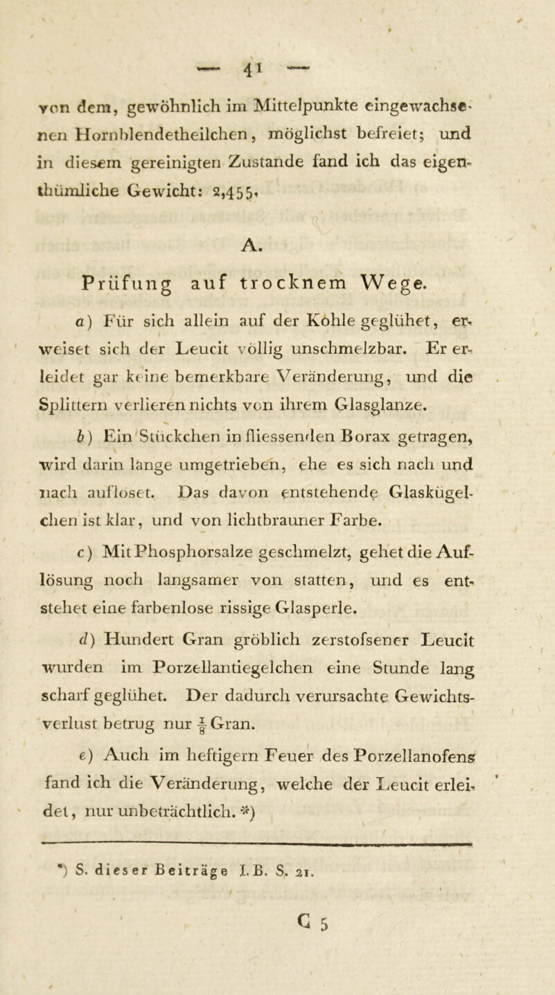 Ton dem, gewöhnlich im Mittelpunkte eingewachs«' neu Hornblendetheilchen, möglichst befreiet; und in diesem gereinigten Zustande fand ich das eigen- thümiiche Gewicht; 2,455, A. Prüfung auf trocknem Wege. a) Für sich allein auf der Kohle geglühet, er^ ' weiset sich der Leucit völlig unschmelzbar. Er er- leidet gar keine bemerkbare Veränderung, und die Splittern verlieren nichts von ihrem Glasglanze. b) Ein Stückchen infliessenrlen Borax getragen, wird darin lange umgetrieben, ehe es sich nach und nach aufloset. Das davon entstehende Glaskügeb eben ist klar, und von lichtbrauner Farbe. c) Mit Phosphorsalze geschmelzt, gehet die Auf- lösung noch langsamer von statten, und es ent- stehet eine farbenlose rissige Glasperle. d) Hundert Gran gröblich zerstofsener Leucit wurden im Porzellantiegelchen eine Stunde lang scharf geglühet. Der dadurch verursachte Gewichts- I Verlust betrug nur Gran. e) Auch im heftigem Feuer des Porzellanofens fand ich die Veränderung, welche der lieucit erleb ' det, nur unbeträchtlich. / *) S. dieser Beiträge I.B. S. 21. I