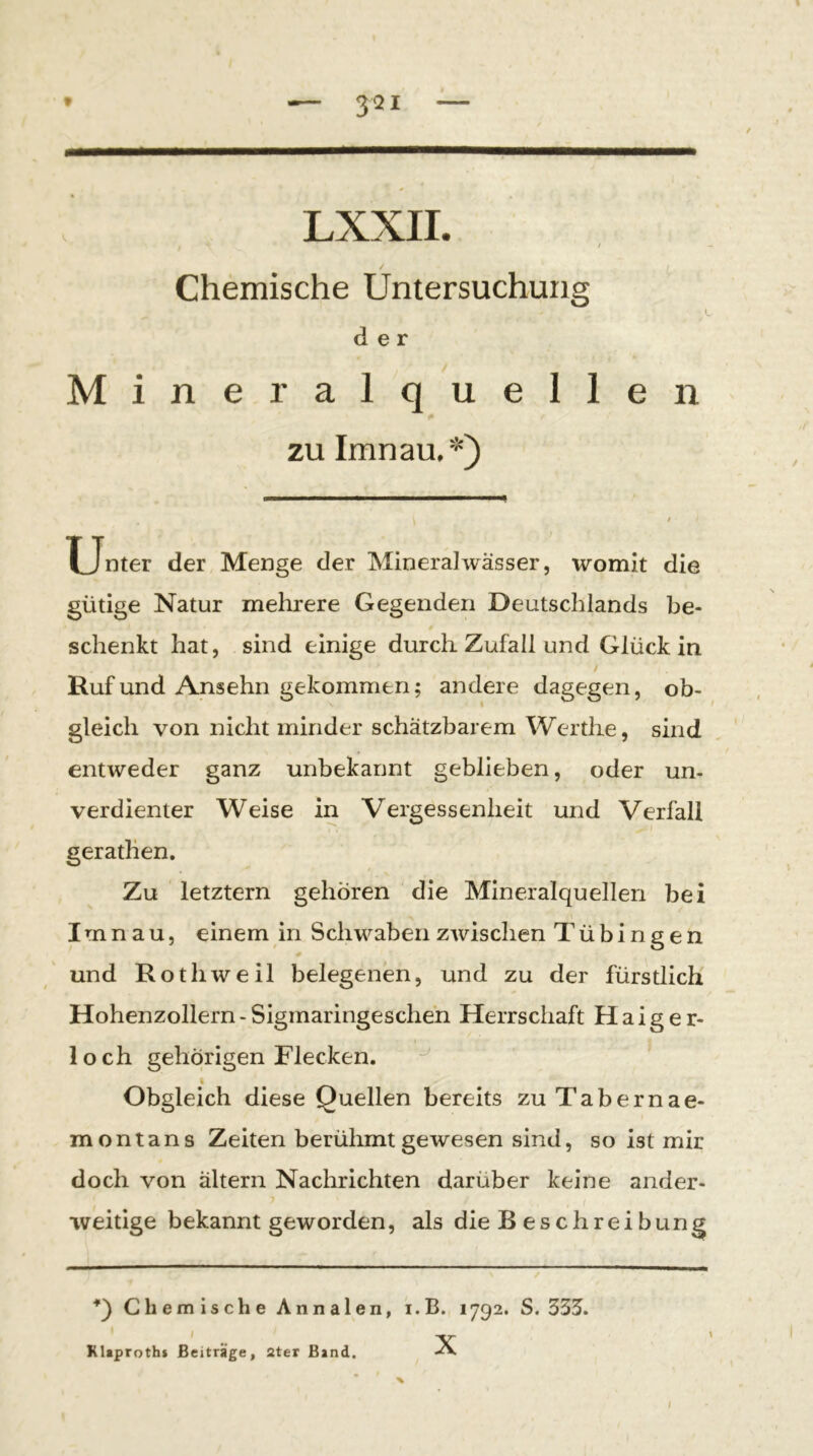 / / Chemische Untersuchung der Mineralquellen zu Imnau,*) f U^nter der Menge der Mineralwässer, womit die gütige Natur mehrere Gegenden Deutschlands be- schenkt hat, sind einige durch Zufall und Glück in / Ruf und Ansehn gekommen; andere dagegen, ob- gleich von nicht minder schätzbarem Werthe, sind entweder ganz unbekannt geblieben, oder un- verdienter Weise in Vergessenheit und Verfall geratlien. Zu letztem gehören die Mineralquellen bei Irnn au, einem in Schwaben zwischen Tübingen und Roth weil belegenen, und zu der fürstlich Hohenzollern - Sigmaringeschen Herrschaft H a i g e r- loch gehörigen Flecken. Obgleich diese Quellen bereits zuTabernae- montans Zeiten berühmt gewesen sind, so ist mir doch von altern Nachrichten darüber keine ander- weitige bekannt geworden, als die Beschreibung / Chemische Annalen, i.B. 1792. S. 335. Klaproths Beiträge, Ster Band. X