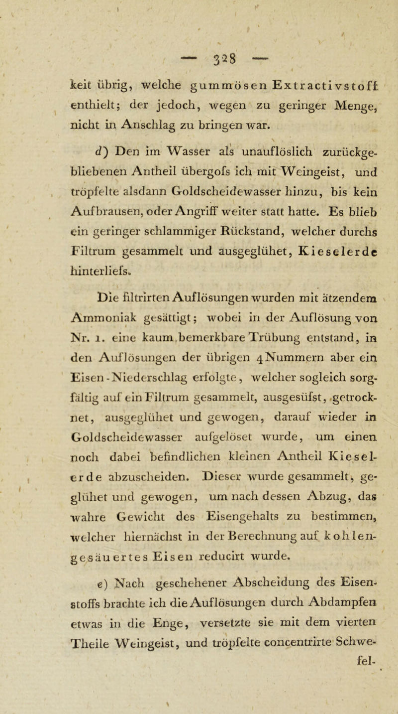 4 3^28 — keit übrig, welche gummösen Extractivstoff enthielt; der jedoch, wegen zu geringer Menge, nicht in Anschlag zu bringen war. d) Den im Wasser als unauflöslich zurückge- bliebenen Antheil übergofs ich miüWeingeist, und tröpfelte alsdann Goldscheidewasser hinzu, bis kein Auf brausen, oder Angriff weiter statt hatte. Es blieb ein geringer schlammiger Rückstand, welcher durchs Filtrum gesammelt und ausgeglühet, Kieselerde hinterliefs. Die filtrlrten Auflösungen wurden mit ätzendem ' Ammoniak gesättigt; wobei in der Auflösung von Nr. 1. eine kaum.bemerkbare Trübung entstand, in den Auflösungen der übrigen 4Nummern aber ein Eisen-Niederschlag erfolgte, welcher sogleich sorg- fältig auf ein Fhltrurn gesammelt, ausgesüfst, #getrock- net, ausgeglühet und gewogen, darauf wueder in Goldscheidewasser aufgelöset wurde, um einen noch dabei befindlichen kleinen Antheil Kiesel- erde abzuscheiden. Dieser wurde gesammelt, ge- glühet und gewogen, um nach dessen Abzug, das wahre Gewicht des Eisengehalts zu bestimmen, welcher hiernächst in der Berechnung auf kohlen- gesäuertes Eisen reducirt wurde. e) Nach geschehener Abscheidung des Eisen- stoffs brachte ich die Auflösungen durch Abdampfen etwas in die Enge, versetzte sie mit dem vierten Theile Weingeist, und tröpfelte concentrirte Schwe- fel-