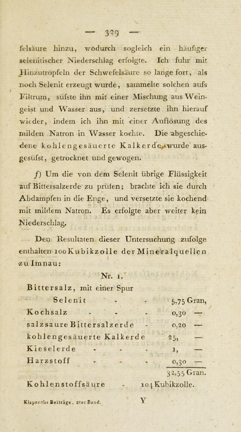 3^9 felsaure hinzu, wodurch sogleich ein häufiger seleniiischer Niederschlag erfolgte. Ich fuhr mit JdilHZutröpfeln der Schwefelsäure so lange fort, als noch Selenit erzeugt wurde, sammelte solchen aufs t Filtrum, süfste ihn mit einer Mischung aus Wein- geist und Wasser aus, und zersetzte ihn hierauf wieder, indem ich ihn mit einer Auflösung des milden Natron in Wasser kochte. Die abgeschie- dene kohlengesäuerte Kalkerde^Awurde'aus- gesüfst, getrocknet und gewogen. /) Um die von dem Selenit übrige Flüssigkeit auf Bittersalzerde'zu prüfen; brachte ich sie durch Abdampfen in die Enge, und versetzte sie kochend mit mildem Natron. Es erfolgte aber weiter kein ’ * i ,• Niederschlag, Den Resultaten dieser Untersuchung zufolge enthalten looKubikzolle derMine-ralquellen / zu Imnau; 'Nr. 1.' Bittersalz, mit einer Spur Selenit ' - - ' 5,75 Gran, \ Kochsalz - - - 0,30 — salzsaure Bittersalzerde - o,2!0 — kohlengesäuerte Kalkerde ' 25, — Kieselerde - - > 1, — Harzstoff - - - 0,30 — 32,55 Gran. Kohlenstoffsäure - lo^Kubikzollc. Klaprotlis Beiträge , 2tei Band. Y