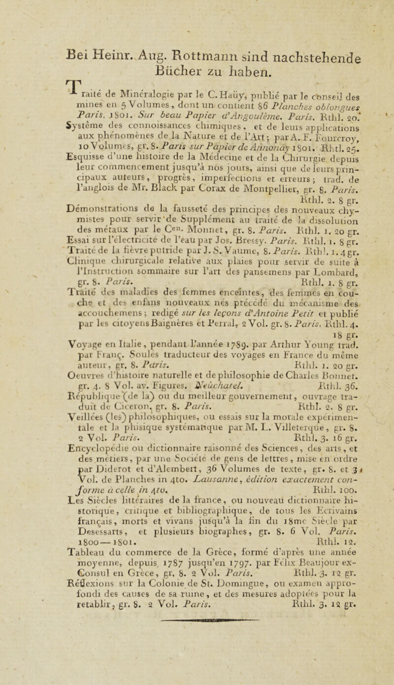 Bei Heinr..Aug. Rottmann sind nachstehende Bücher zu haben. T raue de Mineralogie par le CHaiiy, pnblie par le ebnseil des mines en 5Volmnes, dont un-coiUient 86 Plancfias oblongues Paris. jSoi. Sur beau Papier ü’Arigouibne, Paris. RthL 20* Systeme des connoissauccs thimiipies , et de leuis applicatioiis aux phenomeiies de la Nature et de l’Art; parA. F. Fourcroy, 10 Vülumes, gr. Paris sur Papier de Annonäy 1801.' Hhtl. 25I Esquisse d’uiie liistoire de la Medecine et de la Chirurgie depms leur commencement jusqu’ä nos jouis, ainsi que deleursprin- cipaux auteurs, progres, imperfecüons et eireiiis; trad. de l’aiiglois de Mr. Black par Corax de Montpellier, gr. 8. Paris. Rthl. 2. 8 gr. Demonstrations de la faiissete des prindpes des nouveaux chy- mistes pour servir’de Supplement au traite de la dissolution des mdaux par le Cen. Monnet, gr. 8. Paris. Bthl. 1. 20 gr. Essai sur Fcdectricite de l’eau par Jos. Bressy. Paris. Btiil. 1. 8 gr. Traite de la flevre putride par J. S. Vaumc, Inaris. Bthl.i.4gr. Clinique cliirurgicale relative aux plaies pour servir de suite ä l’Instruction sommaire sur l’art des pansemens par Lombard, gr. S. Paris. ^ Kthl. 1. 8 gr. Traite' dos maladies des femmes encehites, des feinmes en cou- che et des erifans nouveaux ne's precede du inecanisme des accouchemens ; redige sur les leeons PAntoine Petit et publie par les citoyeiisBaigndes etPeiral, 2V0I. gr. 8. Kthl. 4. Voyage en Itahe, pendanl 1/annee 17S9. par Arthur Young trad. par Fian^. Soules traducteur des voyages en France du meme auteiir, gr, 8. Paris. Ktlil. 1. 20 gr. Oeuvres d’histoire naturelle et dephilosophie de Chaiics Könnet, gr. 4. 8 Vol. av. Figures. JHeucliatei. Kthl. 36. Kcpul)hqae'(^de la) 011 du meilleur gouvernement, ouvrage tra- duit de Cn'eron.| gr. 8. Paris. Kthl. 2. 8 gr. Veille'es (les) philosophiques, ou cssais sur la morale expeuirnen- tale et la phisique systematique par M. L. Villeterque, gr. 8. 2 Vol. Paris. Kthl. 3. 16 gr. Encyclopedie ou dictionnaire raisonne des Sciences, des aus, et des^metiers, par une Sociehe de gens de lettres, mise en’ordre par Diderot et d’Alembeit, 36 Volumes de texte, gr. 8. et 31 Vol. de Pldiiches in 4to. Lausanneedition exactement con^ forme äcelle m /[to. Kthl. 100. Les Siecles litteraires de la france, ou nouveau dictionnaire hi- storique, ciitique et biblioglaphique, de tous les FAiivains Iran^ais, morts et vivans jusqu’ä la hn du i8mc Siede par D esessarts, et plusieuis biographes, gr. 8. 6 Vol. Paris. 1800—1801. Kthl. 12. Tableau du commerce de la Grece, forme d'apres une aniiee mo3^enne, depuis, 1787 jusqu’en 1797. par Felix ßeaujour ex- Gonsul en Grece, gr, 8. 2 Vol. Paris. Kthl. 3. 12 gr. Keöcxions sur la Colonie de St. Domingue, ou examen appro- fondi des causcs de sa ruine, et des mesures adoplecs pour la