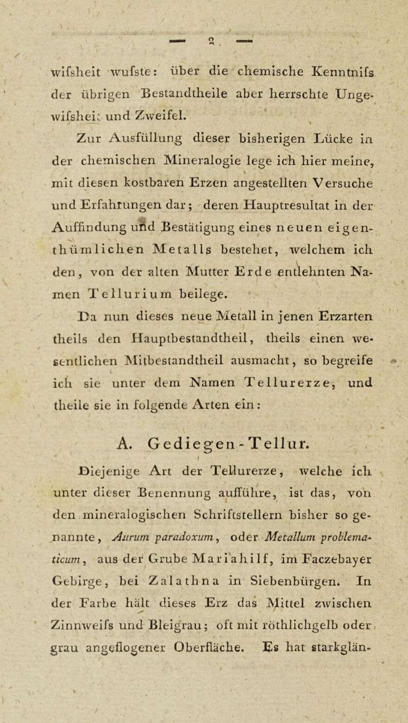 I /• wifslieit 'wufste: über die chemische Kenntnifs der übrigen Bestandtheile aber herrschte Unge- wifsheit und Zweifel. I Zur Ausfüllung dieser bisherigen Lücke in der chemischen Mineralogie lege ich hier meine, V mit diesen kostbaren Erzen angestellten Versuche und Erfahrungen dar; deren Hauptresultat in der Auffindung ufid Bestätigung eines neuen eigen- thümlichen Metalls bestehet, welchem ich V den, von der alten Mutter Erde entlehnten Na- men Tellurium beilege. Da nun dieses neue Metall in jenen Erzarten theils den Hauptbestandtheil, theils einen we- sentlichen Miibestandtheil ausmacht, so begreife icli sie unter dem Namen Tellurerze, und t theile sie in folgende Arten ein: A. Gediegen - Tellur. t Diej enige Art der Tellurerze, welche ich \ unter dieser Benennung aufführe, ist das, von den mineralogischen Schriftstellern bisher so ge- nannte, Aurum paradoxum, odex. Metallum problema-- ticum ^ aus der Grube Mari’ahilf, im Faczebayer Gebirge, bei Za'lathna in Siebenbürgen. In der Farbe hält ^ dieses Erz das Mittel zwischen * Zinnweifs und Bleig'rau; oft mit röthlichgelb oder, grau angeflogener Oberfläche. Es hat starkglän- \ /