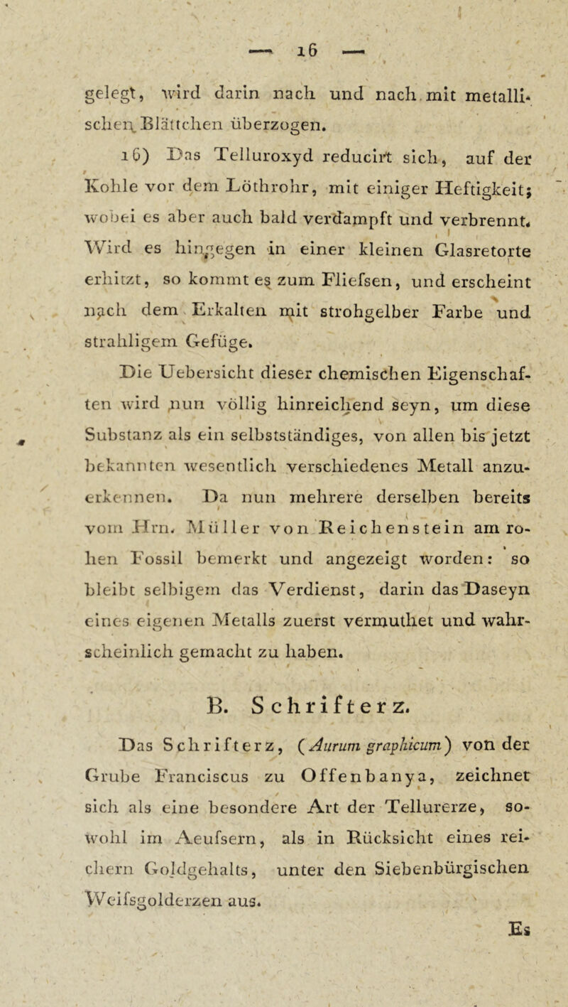 gelegt, wird darin nach und nach,mit metallh schei\ Blättchen überzogen. i6) Das Telluroxyd reducirt sich, auf der 9 Kohle vor dem Löthrohr, mit einiger Heftigkeit; wobei es aber auch bald verdampft und verbrennt* Wird es hingegen in einer kleinen Glasretorte erhitzt, so kommt e§ zum Fliefsen, und erscheint njich dem. Erkalten n^it strohgelber Farbe \ind strahligem Gefüge. Die XJebersicht dieser chemischen Eigenschaf- ten wird 4iun völlig hinreichend seyn, um diese Substanz als ein selbstständiges, von allen bis jetzt bekannten wesentlich .verschiedenes Metall anzu- erkennen. Da nun mehrere derselben bereits I vom Hrri. IMüller vonjRei eben stein am ro- Iren Fossil bemerkt und angezeigt worden: so bleibt selbigem das Verdienst, darin das Daseyn eines eigenen Metalls zuerst vermuthet und wahr- scheinlich gemacht zu haben. 9 ^ B. S c h r i f t e r z. D as Schrifterz, Aurum graphicum') von der Grube Franciscus zu Offenbanya, zeichnet I / sich als eine besondere Art der Tellurerze, so- W’ohl im Aeufsern, als in Rücksicht eines rei- chern Goldgehalts, unter den Siebenbürgischen Weifsgolderzen aus. £i