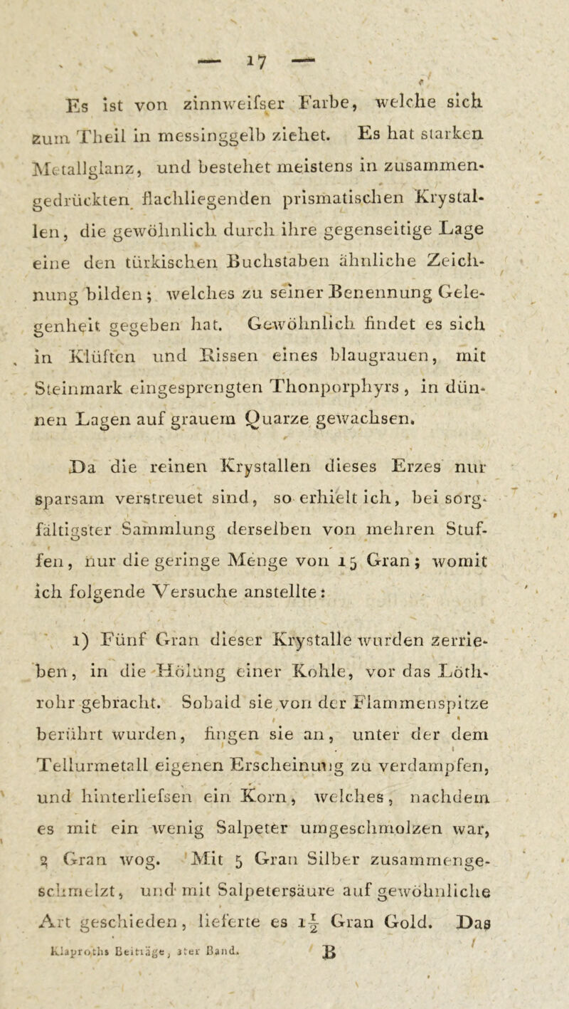 Es Ist von zinnweifser Farbe, welche sich zum Theil in messinggelb ziehet. Es hat siarkeix Metallgianz, und bestehet meistens in zusainmen- gedrückten flacliliegenden prismatischen Krystal- len, die gewöhnlich durch ihre gegenseitige Lage eine den türkischen Buchstaben ähnliche Zeicli« nung bilden ; welches zu seiner Benennung Gele* genheit gegeben hat. Gewöhnlich findet es sich in Klüften und Bissen eines blaugrauen, mit , Steinmark eingesprengten Thonporphyrs , in dün- nen Lagen auf grauem Quarze gewachsen. La die reinen Krystallen dieses Erzes nur sparsam verstreuet sind, so erhielt ich, bei sorg- fältigster Sammlung derselben von mehren Stuf- fen, nur die geringe Menge von 15 Gran; womit ich folgende Versuche anstellte: O 1) Fünf Gran dieser Krystalle wurden zerrie* ben, in die Hölung einer Kohle, vor das Löth- rohr gebracht. Sobald sie,von der Flarnrnenspitze »  berührt wurden, fingen sie an, unter der dem . t Tellurmetall eigenen Erscheinung zu verdampfen, und hinterliefsen ein Korn, welches, nachdem es mit ein wenig Salpeter umgeschmolzen war, % Gran wog. 'Mit 5 Gran Silber zusarnmerige- schmelzt, und mit Salpetersäure auf gewöhnliche Art geschieden, lieferte es i|- Gran Gold, Las klaproths Btitiäge, iter Band.