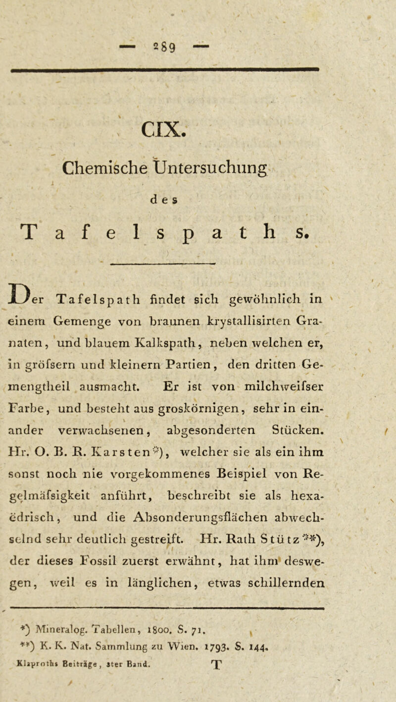 CIX. Chemische Untersuchung. i des Tafelspaths, ) ■ I «I ■■■ I ■ 11»^ Der Tafelspath findet sich gewöhnlich in ' einem Gemenge von braunen krystallisirlen Gra- naten, und blauem Kalkspath, neben welchen er, . * in gröfsern und kleinern Partien, den dritten Ge- t mengtheil ausmacht. Er ist von milchweifser Farbe, und besteht aus groskörnigen, sehr in ein- ander verwachsenen, abgesonderten Stücken. t \ Hr. O. B. K. Karsten''), welcher sie als ein ihm sonst noch nie vorgekommenes Beispiel von Re- gelmäfsigkeit anführt, beschreibt sie als hexa- edrisch, und die Absonderungsflächen abwech- selnd sehr deutlich gestreift. Hr. Rath S t ü t z der dieses Fossil zuerst erwähnt, hat ihm*deswe- gen, weil es in länglichen, etwas schillernden Mineralog. Tabellen, 1800, S. 71, I K. K. Nat. Sammlung zu Wien. 1793. S. 144. Klaproths Beiträge, 3ter Band. 'J'