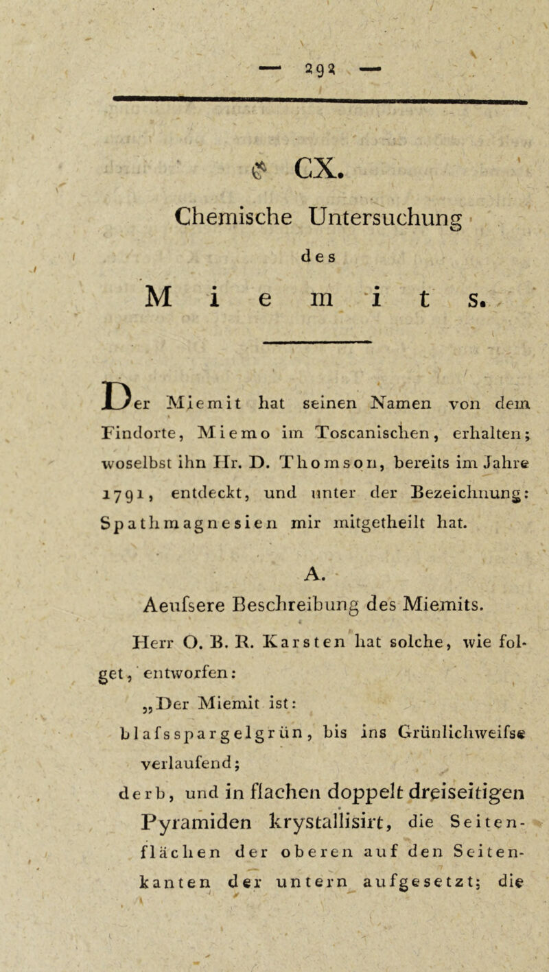 cx. I Chemische Untersuchung ■ I des V M i e m , 'i t s. / ! j I ' , Der Miemit hat seinen Namen von dem Findorte, Mi emo im Toscanlsclien, erhalten ✓ woselbst ihn Ilr. D. Thomson, bereits im Jahre 1791, entdeckt, und unter der Bezeichnung: Spathmagnesien mir mitgetheilt hat. A. • Aeufsere Beschreibung des Miemits. ' « Herr O. B. B. Karsten hat solche, wie fol- getentworfen: „Her Miemit ist: blafsspargelgrün, bis ins Grünlichweifse verlaufend; derb, und in flachen doppelt dreiseitigen Pyramiden krystallisirt, die Seiten- flächen der oberen auf den Seiten- kanten der untern aufgesetzt; die I. • ^