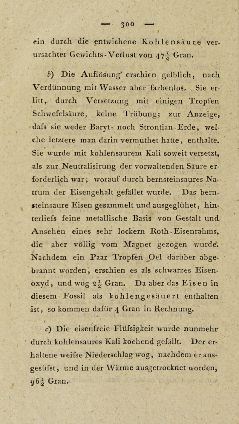 / rin durch die entwichene Kohle nsäur^e ver- % ursachter Gewichts-Verlust von 47^ Gran. b) Die Auflösung' erschien gelblich, nach \ Verdünnung mit Wasser aber farbenlos. Sie er- litt, durch Versetzung mit einigen Tropfen Schwefelsäure, keine Trübung; zur Anzeige, dafs sie weder Baryt- noch Strontian-Erde, wel- che letztere man darin verrnuthet hatte, enthalte. Sie wurde mit kohlensaurem Kali soweit versetzt, als zur Neutralisirung der vorwaltenden Säure er- \ _ forderlich war; worauf durch bernsteinsaures Na- truin der Eisengehalt gefället wurde. Das bern- fteinsaure Eisen gesammelt und ausgeglühet, hin- cerliefs feine metallische Basis von Gestalt und Ansehen eines sehr lockern Iloth-Elsenrahms, die aber völlig vom Magnet gezogen wurde'. Nachdem ein Paar Tropfen J3el darüber abge- brannt worden', erschien es als schwarzes Eisen- oxyd, und wog 2 J Gran. Da aber das Eisen in diesem Fossil als kohlengesäuert enthalten ist, so kommen dafür 4 Gran in Rechnung. / c) Die eisenfreie Flüfsigkeit wurde nunmehr ' durch kohlensaures Kali kochend gefällt. Der er- haltene weifse Niederschlage wog, nachdem er aus- gesüfst, und in der Wärme ausgetrocknet worden, 96^ Gran.