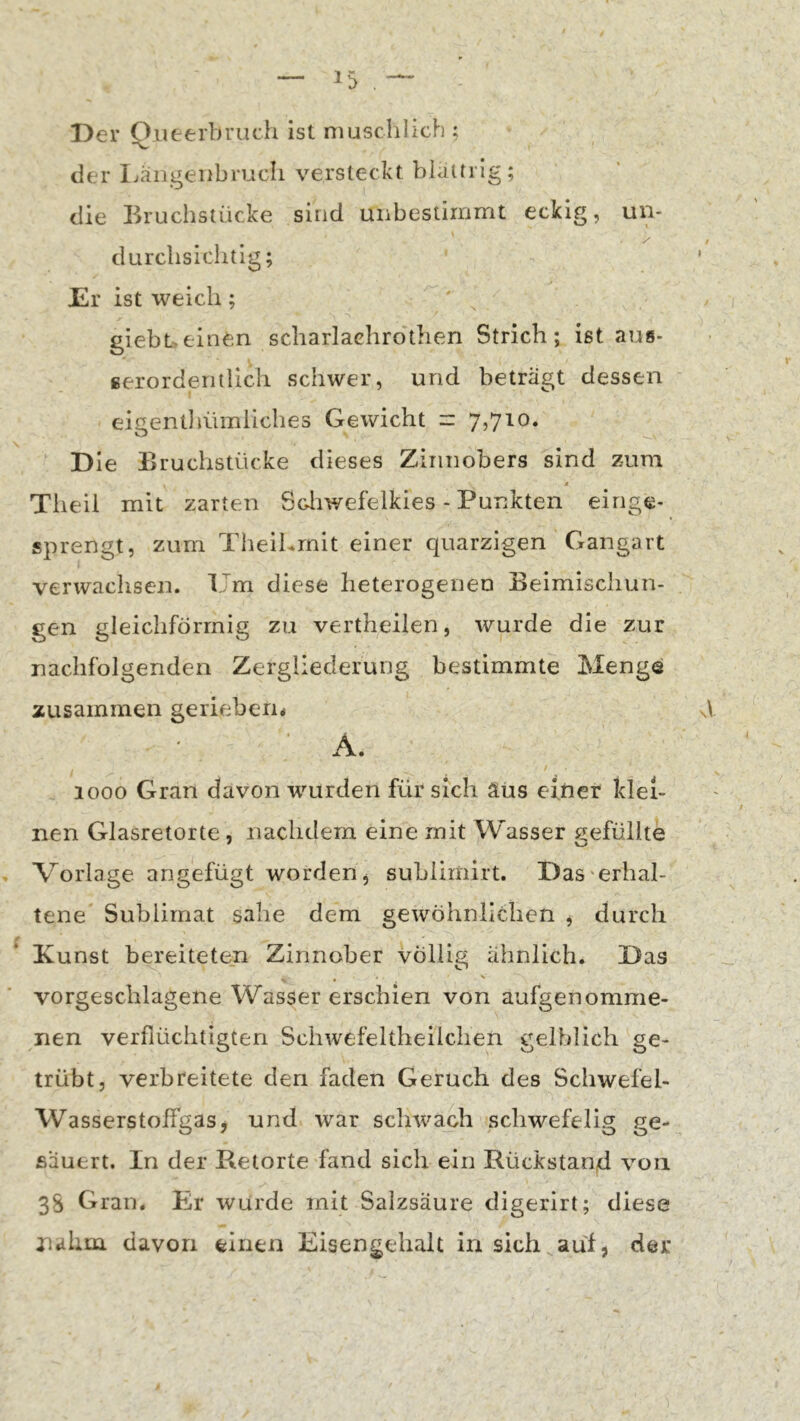 Der Qiieerbruch ist muschlich ; der Ijängenbmcli versteckt blättrig; die Bruchstücke sind unbestiirimt eckig, un- durclisichtig; Er ist weich; ' giebt.einen scharlachrotlien Strich; ist aus* ßerorderitlich schwer, und beträgt dessen eigentliümliches Gewicht = 7,710. Die Bruchstücke dieses Zinnobers sind zum Tiieil mit zarten Soliwefelkies - Punkten einge- sprengt, zum Theihrnit einer quarzigen Gangart verwachsen. Um diese heterogenen Beimischun- gen gleichförmig zu vertheilen, wurde die zur nachfolgenden Zergliederung bestimmte Menge zusammen gerieben* ■ A. 1000 Gran davon wurden für sich äüs einer klei- nen Glasretorte , nachdem eine mit Wasser gefüllte Vorlage angefügt worden, suhlirnirt. Das'erhal- tene^ Sublimat sähe dem gewöhnlichen , durch Kunst bereiteten Zinnober völlig ähnlich. Das vorgeschlagene Wasser erschien von aufgenomme- nen verflüchtigten Schwefeltheilchen gelblich ge- trübt, verbreitete den faden Geruch des Schwefel- Wasserstolfgas, und war schwach schwefelig ge- säuert. In der Retorte fand sich ein Rückstand von 3S Gran. Er wurde mit Salzsäure digerirt; diese nahm davon einen Eisengehalt in sich auf, der