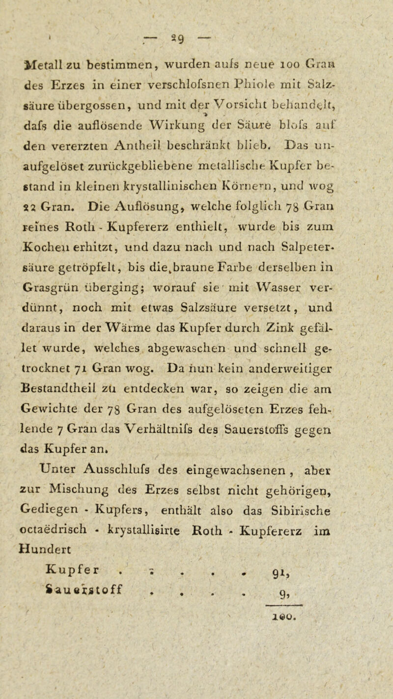 * — S9 — Metall zu bestimmen, wurden aufs neue loo Gran des Erzes in einer verschlofsnen Phiole mit Salz- säure übergossen, und mit der Vorsicht behandelt, dafs die auflösende Wirkung der SäLn’e blol's auf den vererzten Amheil beschränkt blieb. Das uii- aufgelöset zurückgebliebene metallische Kupfer be- stand in kleinen krystallinischen Körnern, und wog Gran. Die Auflösung, welche folglich 78 Gran / reines Roth - Kupfererz enthielt, wurde bis zum Kochen erhitzt, und dazu nach und nach Salpeter- säure getröpfelt, bis die,braune Farbe derselben in Grasgrün überging; worauf sie'mit Wasser ver- dünnt, noch mit etwas Salzsäure versetzt, und daraus in der Wärme das Kupfer durch Zink gefal- let wurde, welches abgewaschen und schnell ge- trocknet 71 Gran wog. Da nun kein anderweitiger Bestandtheil zu entdecken war, so zeigen die am Gewichte der 78 Gran des aufgelöseten Erzes feh- lende 7 Gran das Verhaltnifs des Sauerstoffs gegen das Kupfer an. ^ Unter Ausschlufs des eingewachsenen , aber zur Mischung des Erzes selbst nicht gehörigen, Gediegen - Kupfers, enthält also das Sibirische ' octaedrisch - krystallisirte Roth - Kupfererz im Hundert Kupfer . ^ , 91, Sauerstoff . , . , o. 100.