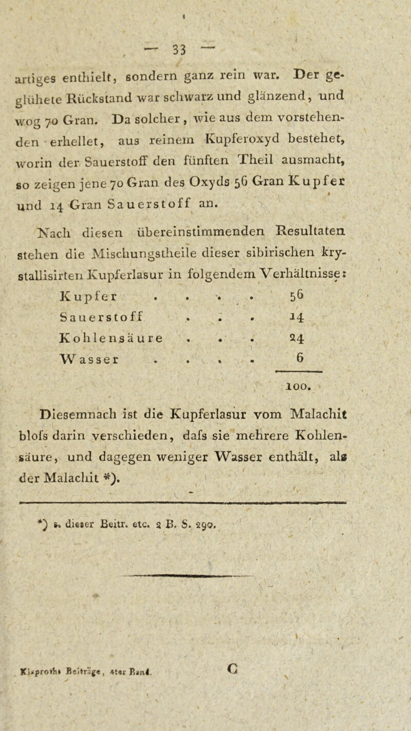 33 — artiges enthielt, sondern ganz rein war. Der ge- glühete Rückstand war schwap und glänzend, und wog 70 Gran. Da solcher , wie aus dem vorstehen- den - erhellet, aus reinem Kupferoxyd bestehet, worin der Sauerstoff den fünften Theil ausmacht, so zeigen jene Gran des Oxyds 5h Gran Kupfer • und 14 Gran Sauerstoff an. Nach diesen übereinstimmenden Resultaten, stehen die Mischungstheile dieser sibirischen kry- stallisirten Kupferlasur in folgendem Verhältnisse: Kupfer • 56 Sauerstoff • • ^4: Kohlensäure • • 24 Wasser « • 6 % 100. Diesemnach ist die Kupferlasur vom Malachit blofs darin verschieden, dafs sie mehrere Kohlen- säure, und dagegen weniger Wasser enthält, als der Malachit ^). *') fr. dieier Beitr. etc. s B. S. 290. \ Beiträge, 4t«r Banl. c