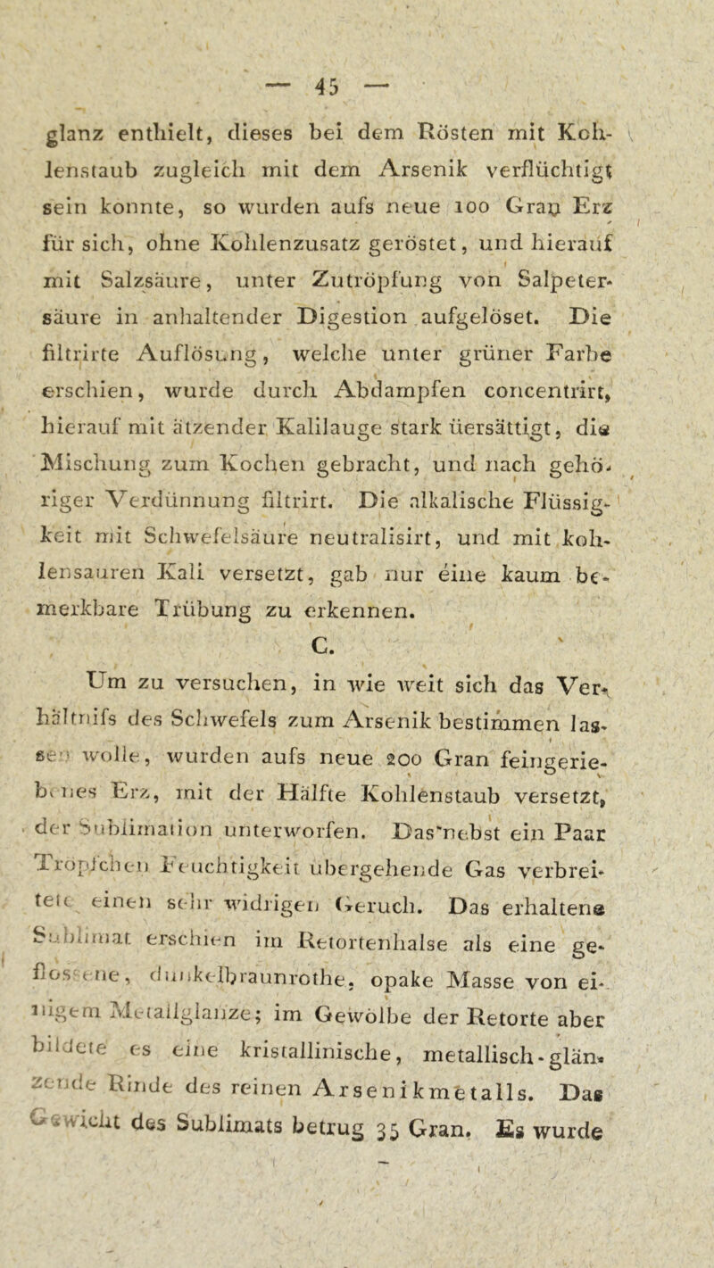 glanz enthielt, dieses bei dem Rösten mit Koh- v lenstaub zugleich mit dem iVrsenik verflüchtigt sein konnte, so wurden aufs neue loo Gra^i Erz für sich, ohne Kolilenzusatz geröstet, und hierauf mit Salzsäure, unter Zutröpfung von Salpeter- säure in anhaltender Digestion aufgelöset. Die filtrirte Auflösung, welche unter grüner Farbe erschien, wurde durch Abdampfen concentrirt, hierauf mit ätzender Kalilauge stark üersättigt, diä Mischung zum Kochen gebracht, und nach gehö- riger Verdünnung fiitrirt. Die alkalische Flüssig- keit mit Schwefelsäure neutralisirt, und mit koh- iensaiiren Kali versetzt, gab nur eine kaum be- merkbare Trübung zu erkennen. C. Um zu versuchen, in wie weit sich das Ver^ hältnifs des Schwefels zum Arsenik bestimmen las- se-' wolle, wurden aufs neue 200 Gran feingerie- bv nes Erz, mit der Hälfte Kohlenstaub versetzt, der Snbliinaiion unterworfen. Das“ne.bst ein Paar Tropichen Feuchtigkeit ubergehende Gas verbrei- tete einen setir widiigen (Terueb. Das erhaltena Suhumat ersclnen im Retortenhalse als eine ge- flos;( tie, diiokelbraunrothe, opake Masse von ei- nigem ivle-taiiglanze; im Gewölbe der Retorte aber bildete es eine kristallinische, metallisch-gläm liCTule Rinde des reinen Arsenikmetalls. Das Gavvicht des Sublimats betrug 35 Gran. £)s wurde