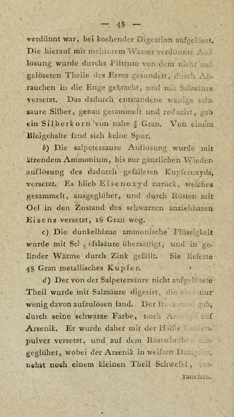 verdünnt war, bei kocliender Digcsiion aufgei ’-.-t. Die hierauf mit meliivrem Wasser vcrdüimu / lösung wurde durchs bültmm von dem au.- ' gelöseten Theiie des Erzes gesondert, durch AIj- rauchen in die Enge gebracht, und mit Salzsaure versetzt. Das dadurch entstandene wenige salz- , ' , o saure Silber, genau gesammelt urid reducirt, gab ein Silberk orn Von nahe | Gran. Von einem Bleigehalte fand sich keine Spur. b) Die Salpetersäure Auflösung wurde mit ätzendem Ammonium, bis zur gänzlichen \Yieder- auflösung des dadurch gefäileten Kupferexyds, versetzt. Es blieb Eisenoxyd zurück, welches gesammelt, ausgeglühet, und durch Eösten mit Oel in den Zustand des schwarzen anziehbaren Elisens versetzt, i6 Gran wog, c) Die dunkelblaue ammonisebe^ Elüssip'keit wurde mit Sei , efslsaure übersättigt, und in ge- linder Wärme durch Zink gefällt. Sie lieferte 48 Gran metallisches Kupfer. ' d) Der von der Salpetersäure nicht anfg'Irsete Tlieil wurde 'mit Salzsäure digerirt, ? nur wenig davon aufzulösen fand. Der IV ^-^ab, durch seipe schwarze Earbe, noch Aj ' ;uf Arsenik, Er wurde daher mit der H/Jf e i- pulver versetzt, und auf dem Eöslsclifrl geglühet, wobei der Arsenik in weifsen nebst noch einem kleinen Theil Schwefel, xauclUv.*