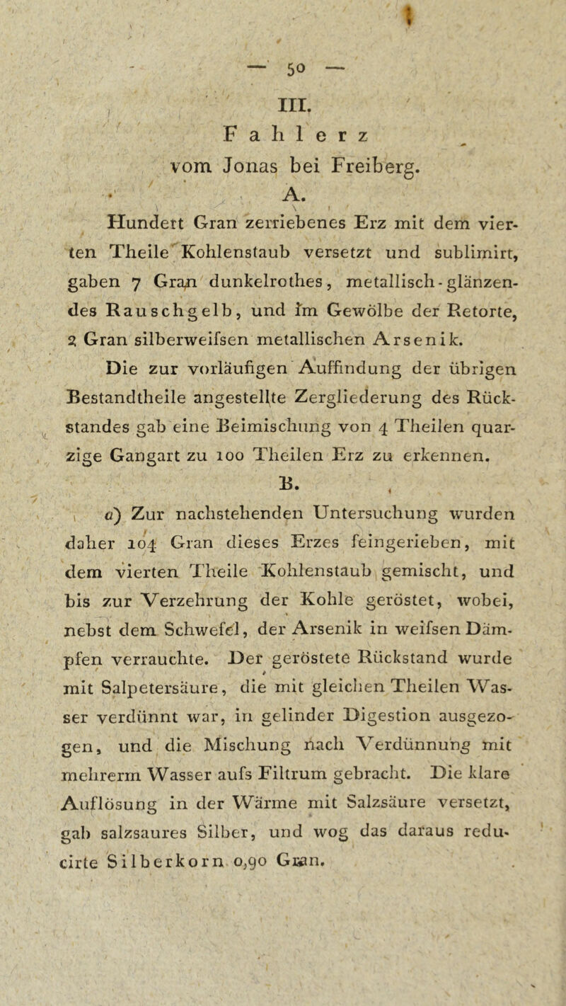 50 — III. F a li 1 e r z vom Jonas bei Freiberg. A. Hundett Gran zerriebenes Erz mit dem vier- ten Theile’^Kohlenstaub versetzt und sublimirt, gaben 7 Gra^ dunkelrothes, metallisch-glänzen- des Rauschgelb, und Jm Gewölbe der Retorte, 2: Gran silberweifsen metallischen Arsenik. Die zur vorläufigen Auffindung der übrigen Bestandtheile angestellte Zergliederung des Rück- standes gab eine Beimischung von 4 Theilen quar- zige Gangart zu 100 Theilen Erz zu erkennen. \ o) Zur nachstehenden Untersuchung wurden daher 104 Gran dieses Erzes feingerieben, mit dem vierten Theile Kohlenstaub gemischt, und bis zur Verzehrung der Kohle geröstet, wobei, nebst dem Schwefel, der Arsenik in weifsenDäm- pfen verrauchte. Der geröstete Rückstand wurde mit Salpetersäure, die mit gleichen Theilen Was- ser verdünnt war, in gelinder Digestion ausgezo- gen, und die Mischung nach Verdünnung mit mehrerm Wasser aufs Filtrum gebracht. Die klare Auflösung in der Wärme mit Salzsäure versetzt, gab salzsaures Silber, und wog das daraus redu- cirte Silberkorn 0,90 Gran.