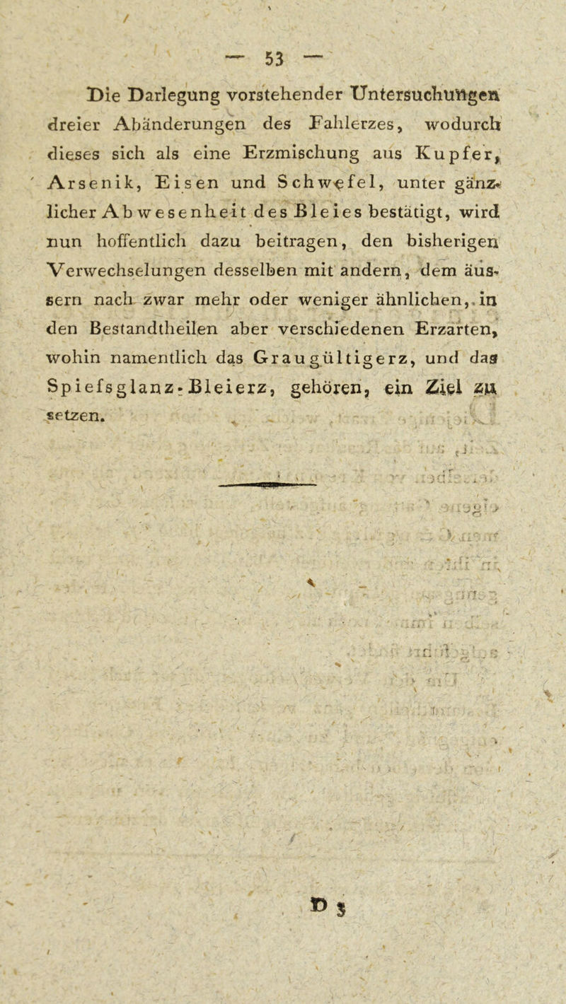 Die Darlegung vorstehender Untersuchuiftgen dreier Abänderungen des Fahlerzes, wodurch dieses sich als eine Erzmischung aus Kupfer^ ' Arsenik, Eisen und Schw'efel, unter ganz^ lieber Abwesenheit des Bleies bestätigt, wird nun hoffentlich dazu beitragen, den bisherigen Verwechselungen desselben mit andern., dem äus^ gern nach zwar mehr oder weniger ähnlichen,,in den Bestandtheilen aber verschiedenen Erzarten, wohin namentlich das Graugültigerz, und das Spiefsglanz-Bleierz, gehören, ein Ziel zix setzen. m7. 1» ‘ T. »S