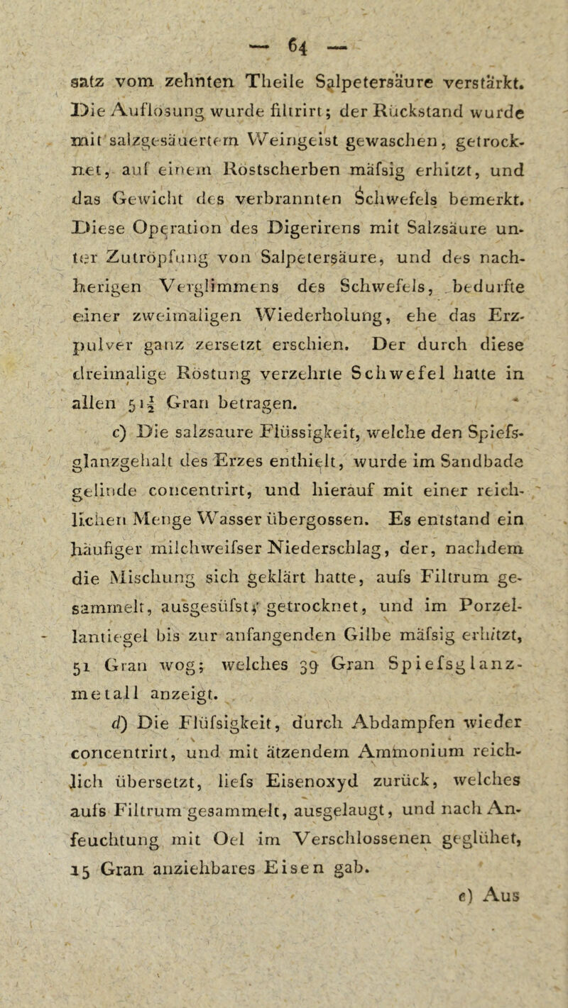 satz vom zehnten Theile Sjilpetersaure verstärkt. Die Aviflosung wurde filirirt; der Rückstand wurde mit salzgesäaertern Weingeist gewaschen, getrock- net, auf einem Rostscherben mäfsig erhitzt, und das Gewicht des verbrannten Schwefels bemerkt. X>iese Operation des Digerirens mit Salzsäure un- ter Zutröpfung von Salpetersäure, und des nach- herigen Verglimmens des Schwefels, bedurfte einer zweimaligen Wiederholung, ehe das Erz- pulver ganz zersetzt erschien. Der durch diese dreimalige Röstung verzehrte Schwefel hatte in allen 51I Gran betragen. c) Die salzsaure Flüssigkeit, welche den Splefs- glanzgelialt des Erzes enthielt, wurde im Sandbade gelinde concentrirt, und hierauf mit einer reich- lichen Menge Wasser übergossen. Es entstand ein häufiger rnilchweifser Niederschlag, der, nachdem die Mischung sich geklärt hatte, aufs Filtrum ge- sammelt, ausgesüfstv getrocknet, und im Porzel- lantiegel bis zur anfangenden Gilbe mäfsig erli/tzt, 51 Gran wog; welches 39 Gran Spiefsglanz- inetall an zeigt. d) Die Flüfsigkeit, durch Abdampfen wieder concentrirt, und mit ätzendem Ammonium reich- lich übersetzt, liefs Eisenoxyd zurück, welches aufs Filtrum gesammelt, ausgelaugt, und nach An- feuchtung mit Oei im Verschlossenen geglühet, 15 Gran anziehbares Eisen gab. c) Aus