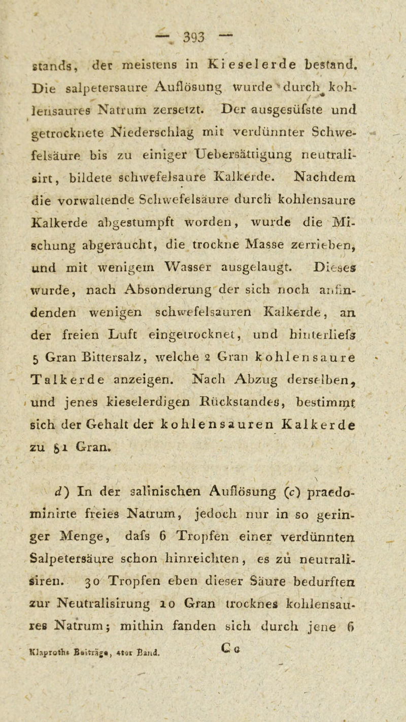Stands, der meistens in Kieselerde bestand. I Die salpetersaure Auflösung wurde  durch^ koh- lensaures Natrum zersetzt. Der ausgesüfste und getrocknete Niederschlag mit verdünnter Schwe- felsäure bis zu einiger Uebersattigung neutrali- sirt, bildete Schwefelsäure Kalkerde. Nachdem die vorwaltende Schwefelsäure durch kohlensaure Kalkerde abgestumpft worden, wurde die Mi- schung abgeraucht, die trockne Masse zerrieben, und mit wenigem Wasser ausgelaugt. Dieses wurde, nach Absonderung der sich noch anfin- denden wenigen Schwefelsäuren Kalkerde, an. der freien Luft eingeirocknet, und hinterliefs 5 Gran Bittersalz, welche 2 Gran ko hie 11 sau re Talk erde anzeigen. Nach Abzug derselben, i und jenes kieselerdigen Rückstandes, bestimmt sich der Gehalt der kohlensauren Kalkerde zu Si Gran. ^ d) In der sallnlschen Auflösung (c) praedo- minirte freies Natrum, jedoch nur in so gerin- ger Menge, dafs 6 Troj)fen einer verdünnten Salpetersäure schon liinreichten, es zu neutrali- öiren. 30 Tropfen eben dieser Säure bedurften zur Neutralisirung 10 Gran irocknes kohlensau- res Natrum; mithin fanden sich durch jene ß C o Klaproths Beitträg«, 4tat Baud.