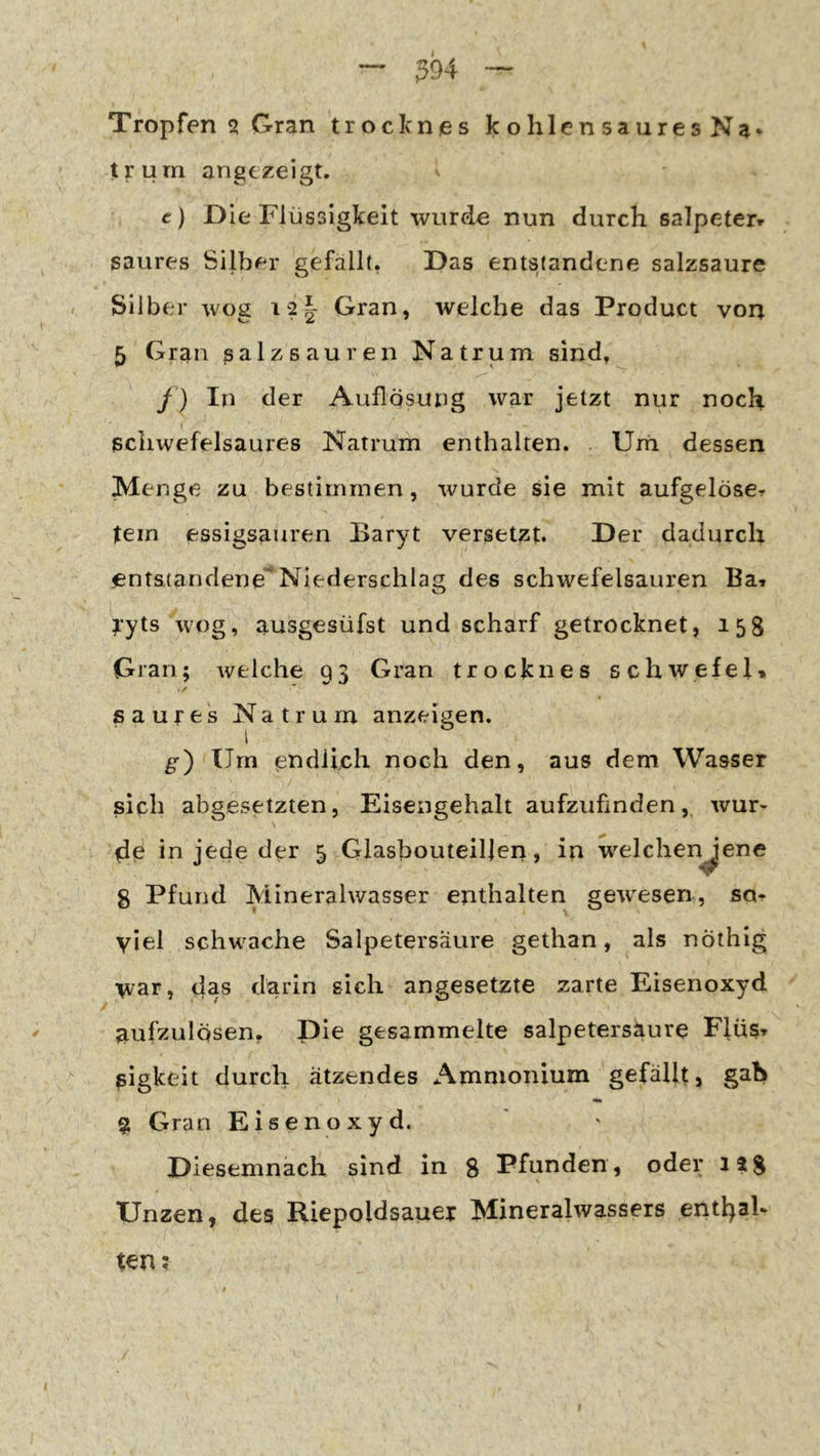Tropfen 2 Gran troclenes kohlensaures Na^ t?:um angtzeigt. e) D ie Flüssigkeit wurde nun durch salpeterr saures Silber gefallt, Das entstandene salzsaure Silber wog i2| Gran, welche das Product von 5 Gran ßalzsauren Natrum sind, f) In der Auflösung war jetzt nur noch I ßcliwefelsaures Natrum enthalten. . Um dessen Menge zu bestimmen, wurde sie mit aufgelöscr Item essigsanren Baryt versetzt. Der dadurch entstandene Niederschlag des schwefelsauren Ba» lyts wog, ausgesüfst und scharf getrocknet, 158 Gran; welche 93 Gran trocknes Schwefel» saures Natrum anzeigen. g) Um endlich noch den, aus dem Wasser sich abgesetzten, Eisengehalt aufzufinden, wur- zle in jede der 5 Glasbouteillen, in welchen^ene 8 Pfund Mineralwasser enthalten gewesen, sq^ viel schwache Salpetersäure gethan, als nöthig \var, das darin sich angesetzte zarte Eisenoxyd aufzulösen, Pie gesammelte salpetersaure Flüs» ßigkeit durch ätzendes Ammonium gefällt, gab •m g Gran Eisenoxyd. Diesemnach sind in 8 Pfunden, oder 1?8 \ Unzen, des Riepoldsauer Mineralwassers enthaF