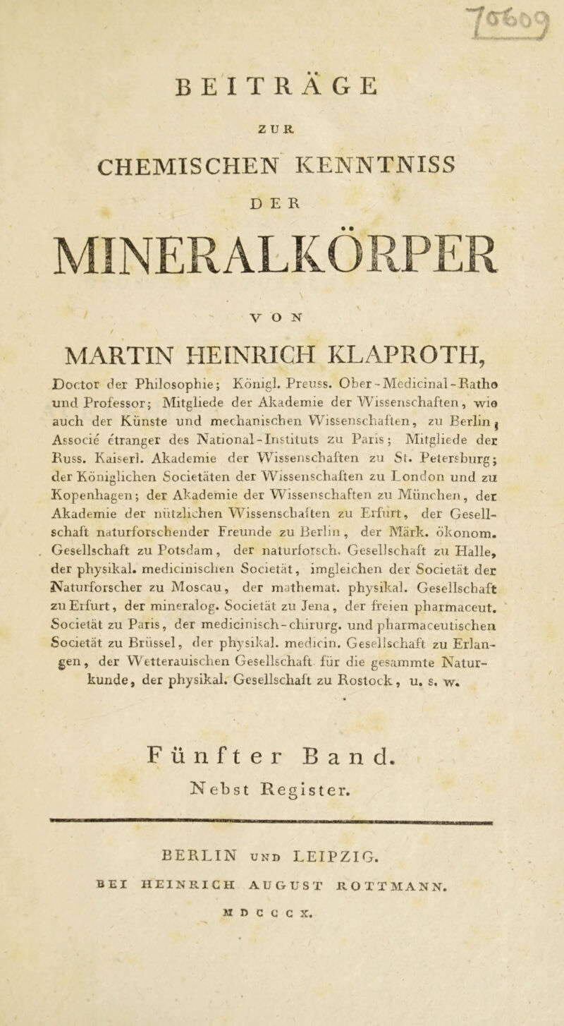 BEITRÄGE ZUR CHEMISCHEN KENNTNISS DER VON MARTIN HEINRICH KLAPROTH, Doctor der Philosophie; KÖnigl. Preuss. Ober-Medicinal-Eatho und Professor; Mitgliede der Akademie der Wissenschaften, wie auch der Künste und mechanischen Wissenschaften, zu Berlin j Associe etranger des National-Instituts zu Paris; Mitgliede der Russ, Kaiser!. Akademie der Wissenschaften zu St. Petersburg; der Königlichen Societäten der Wissenschaften zu London und zu Kopenhagen; der Akademie der Wissenschaften zu München, der Akademie der nützlichen Wissenschalten zu Erfurt, der Gesell- schaft naturforschender Freunde zu Berlin, der Märk. Ökonom. . Gesellschaft zu Potsdam, der naturlorsch. Gesellschaft zu Halle, der physikal. medicinischen Societät, imgleichen der Societät der Naturforscher zu Moscau, der mathemat. physikal. Gesellschaft zu Erfurt, der mineralog. Societät zu Jena, der freien pharmaceut. ‘ Societät zu Paris, der medicinisch-chirurg. und pharmaceutischen Societät zu Brüssel, der physikal. medicin. Gesellschaft zu Erlan- gen , der Wetterauisclien Gesellschaft für die gesammte Natur- kunde, der physikal. Gesellschaft zu Rostock, u. s, w. Fünfter Band. NebstReglster. BERLIN UND LEIPZIG. BEI HEINRICH AUGUST ROTTMANN.