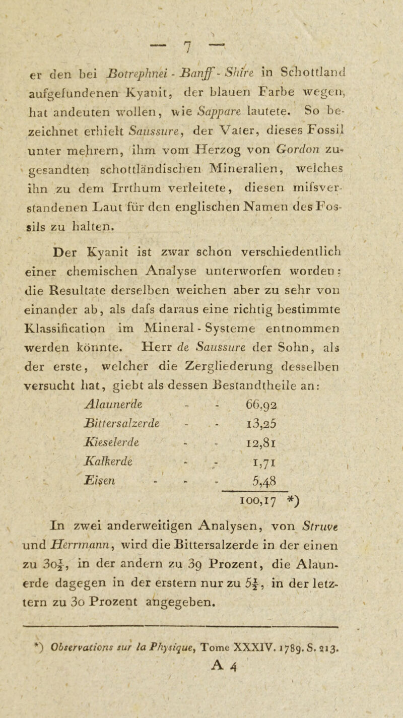 aufgefundenen Kyanit, der blauen Farbe wegen, hat andeuten wollen, wie Sappare lautete. So be* zeichnet erhielt Saussw'e, der Vater, dieses Fossil I unter mehrern, ihm vom Pierzog von Gordoii zu* gesandten schottländischen Mineralien, welches ihn zu dem Irrthum verleitete, diesen mlfsver- standenen Laut für den englischen Namen desFos- f sils zu halten. » Der Kyanit ist zwar schon verschiedentlich einer chemischen Analyse unterworfen worden: die Resultate derselben weichen aber zu sehr von einander ab, als dafs daraus eine richtig bestimmte Klassification im Mineral - Systeme entnommen werden könnte. Herr de Saussure der Sohn, als der erste, welcher die Zergliederung desselben versucht hat, giebt als dessen Eestandtheile an: Alaunerde - - 6^,92 Bin er salzerde - - i3,25 Kieselerde - - I2,8i ' Kalkerde - - 1,71 Ei^en - - - 5,48 100,17 *) In zwei anderweitigen Analysen, von Striwe und Herrmann, wird die Bittersalzerde in der einen zu 30y, in der andern zu 3g Prozent, die Alaun- erde dagegen in der erstem nur zu , in der letz- tem zu 3o Prozent angegeben. *) Observations sur la Physique, Tome XXXIV. 1789. S. 513. A A '