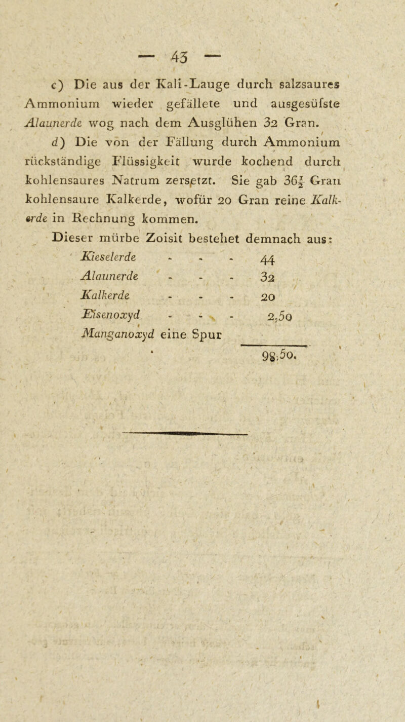 ✓ c) Die aus der Kali-Lauge durch salzsaures Ammonium wieder gefällete und ausgesüfste Alaumrde wog nach dem Ausglühen 32 Gran. / d) Die von der Fällung durch Ammonium * rückständige Flüssigkeit wurde kochend durch kohlensaures Natrum zers^etzt. Sie gab 36|- Gran kohlensaure Kalkerde, wofür 20 Gran reme Kalk- »rde in Rechnung kommen. Dieser mürbe Zoisit bestehet demnach aus; ' Kieselerde - - - 44 Alaunerde - - - 32 ' Kalkerde > - - 20 Eisenoxyd - 4 , - 2.5o f Manganoxyd eine Spur 98>5o,