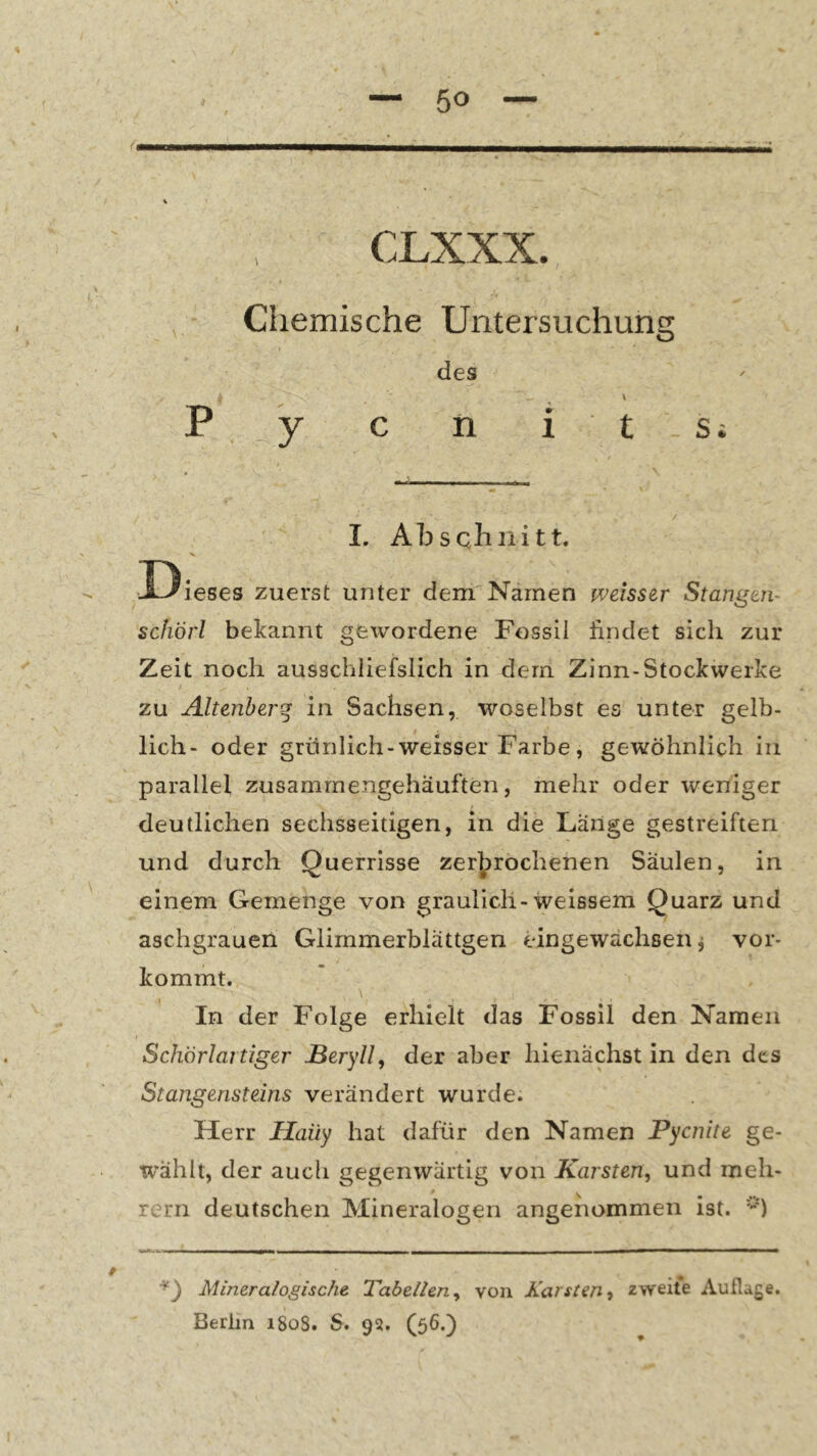 i'r I ni • ; .. 'V W , • Chemische Untersuchung des \ P _ y c n i t s i I. Abschnitt. ■Dieses zuerst unter dem Namen weisser Stangen- schörl bekannt gewordene Fossil lindet sich zur Zeit noch ausschliefslich in dem Zinn-Stockwerke zu Altenherq in Sachsen, woselbst es unter gelb- lich- oder grünlich-weisser Farbe , gewöhnlich iii parallel zusammengehauften, mehr oder weniger deutlichen sechsseitigen, in die Lange gestreiften und durch Querrisse zerbrochenen Säulen, in einem Gemenge von graulich-weissem Quarz und aschgrauen Glimmerblättgen eingewächsen ^ vor- kommt. \ In der Folge erhielt das Fossil den Namen Schörlaitiger JBery//, der aber hieiiächst in den des Stangensteins verändert wurde. Herr Haüy hat dafür den Namen Pycnite ge- wählt, der auch gegenwärtig von Karsten, und meh- rerri deutschen Mineralogen angenommen ist. Mineralogische Tabellen, von Karsten, zweite Auflage. Berlin 1808. S. 9s. (56.)