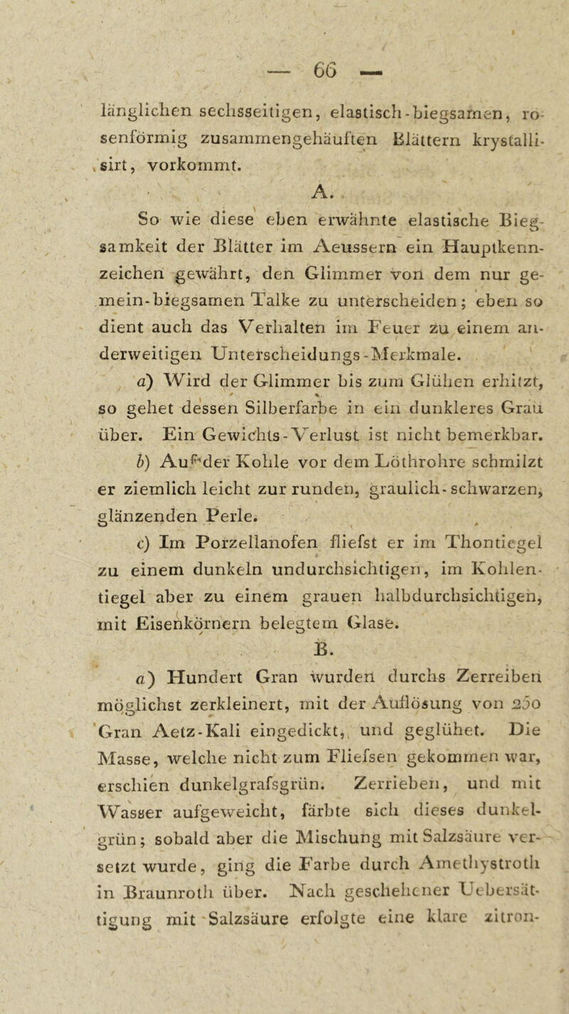 länglichen sechsseitigen, elastisch-biegsamen, ro- senförmig zusammengehäuften Blättern krystalli- >sirt, vorkommt. A. So wie diese eben erwähnte elastische Bieg- samkeit der Blätter im Aeussern ein Hauptkenn- zeichen gewährt, den Glimmer von dem nur ge- mein-biegsamen Talke zu unterscheiden; eben so dient auch das Verhalten im Feuer zu einem an- derweitigen Unterscheidungs -Merkmale. a) Wird der Glimmer bis zum Glühen erhitzt, so gehet dessen Silberfarbe in ein dunkleres Grau über. Ein Gewidits-Verlust ist nicht bemerkbar. b) Au^'der Kohle vor dem Löthrohre schmilzt er ziemlich leicht zur runden, graulich-schwarzen, glänzenden Perle. O ^ c) Im Porzellanofen fliefst er im Thontiegei zu einem dunkeln undurchsichtigen, im Kohlen- tiegel aber zu einem grauen halbdurchsichtigen, mit Eisenkörnern belegtem Glase. B. fl) Hundert Gran wurden durchs Zerreiben möglichst zerkleinert, mit der Aullöfiung von 200 Gran Aetz-Kali eingedickt, und geglühet. Die Masse, welche nicht zum Fliefsen gekommen war, erschien dunkelgrafsgrün. Zerrieben, und mit Wasser aufgeweicht, färbte sich dieses dunkel- grün; sobald aber die Mischung mit Salzsäure ver- setzt wurde, ging die Farbe durch Amethystroth in Braunrolh über. Nach geschelicner Uebersät- tigung mit Salzsäure erfolgte eine klare zitron-