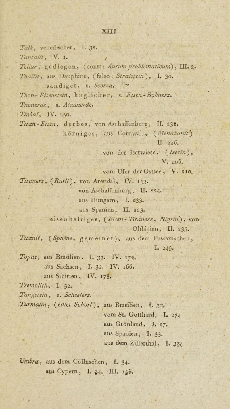 / * XIII « 4 Talk, venedisclier, I, 32. Tantalit, V. i. / - \ TdLurgediegen, (sonst: Aurum prohkmaticurri), III. 2. Thallit, aus Dauphine, (J.A%oStralsjein'), I. 30. sandiger, s. Scorza., ' Thon - Eisenstein, kuglicher, s. Eisen - Bohner z» , Thonerde, s. Alaunerde, Tinkal, IV. 350* « ^ / Titan - Eisen, derbes, von AscliaiTenburg, IT. 23ß» körniges, aus Cornwall, (Menakanit) . > II. 226. von der Iserwiesd, (^Iserin'), V V. 206. '■ t vom Ufer der Ostsee , V. 210, Titanerz, Rutil'), von Arendal, IV. i53‘ \ / * ’ von Asellaffenburg, II. 224* aus Hungarn, I. 933. aus Spanien, II. 223. eisenhaltiges, (^Eisen- Titanerz, Nigrini) , von * . Ohl apian, «II. 235» Titanit, (^Sphene, gemeiner), aus dem Passauischen, ’ ' ' , I* 245- ' Topas, aus Brasilien. I. 32. IV. 172. aus Sachsen, I. 32. IV. 166. aus Sibirien, IV. 178. Tremolith, I. 32. ‘ ' Tungstein, s. Scheelerz. Turmalin, (edler Schörl), aus Brasilien, I. 33. vom St. Gotthard , I. 27.5 , aus Grönland, I. 27. aus Spanien, I. 33. aus d<em Zillerthal, I. 33.; Vmlra, aus dem Cöllnschen, I. 34. ' ausCypern, I. 34. III, 13$, - I '