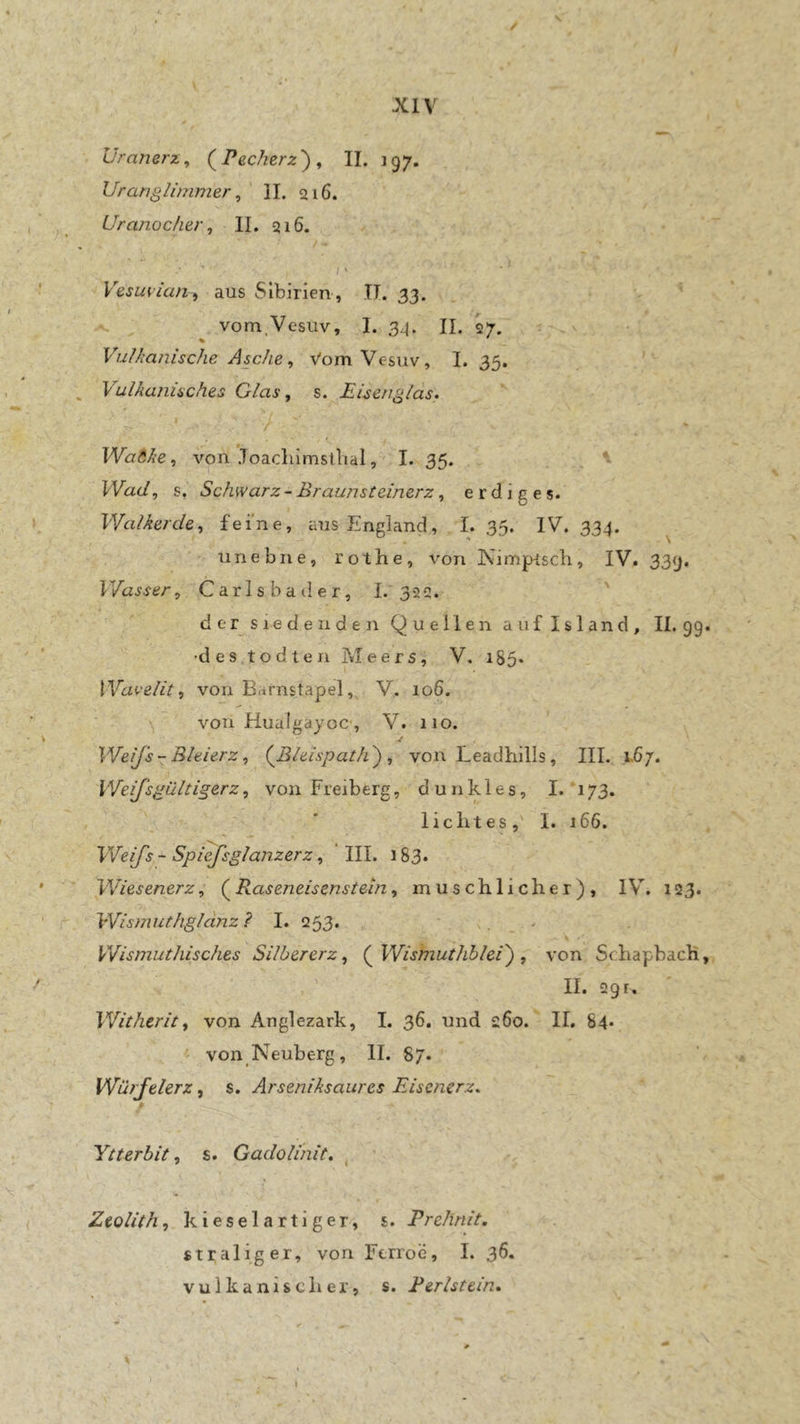 / XIV Uranerz, Pecherz'), II. 197. Uranglimmer, ' II. 216. Uranocher, II. 216. l ‘ Vesu^ian, aus Sibirien, TI. 33. vom.Vesuv, I. 34. II. 27. Vulkanische Asche, Vom Vesuv, I. 35. ' Vulkanisches Glas, s. Eisenglas. k ' _ ' Wa6ke, von JoadiimstTial, I. 35. Wad, s. Schwarz ~ Braunsteinerz, erdiges. Walkerde, feine, aus England, I. 35. IV. 334. unebne, rothe, von ISiimprsch, IV. 339. Wasser, Carlsbader, I. 322. ' der siedenden Quellen auf Island, 11.99« •des todten Meers, V. 185. von Barnstapel, V. io6. von Huaigayoc , V. 110. Weifs-Bleierz, {Bleispath) , von Leadhills, III. x.67. Weifsgültigerz, von Freiberg, dunkles, I. 173. lichtes,' I. 166. Weifs ~ Spiefsglanzerz, III. 183. Wiesenerz, ( Raseneisenstekn, muschlicher), IV. 123. Wismuthgldnz i I. 253* Wismuthisches Silbererz, (^Wismuthblei) , von SchapbacH, II. 291, Witherit, von Anglezark, I. 36. und 260. II. 84* ' von Neuberg, II. 87. Würfelerz, s. Arseniksaures Eisenerz. Ytterbit, s. Gadolinit. ^ Zeolith, kieselartiger, s. Prehnit, «traliger, von Ftrroe, I. 36. vulkanischer, s. Perlstein. ■¥