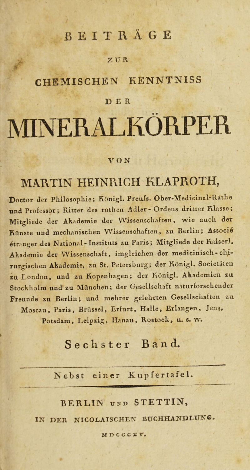 BEITRÄGE zvn ' I )E| CHEMISCHEN KENNTNISS f DER ^ MINERALKÖRPER VON s MARTIN HEINRICH KLAPROTH, Doctor der Philosophie; Königl. Preufs. Ober-MeJielnal-Rathe und Professor; Ritter des rothen Adler* Ordens dritter Klasse» Mitgliede der Akademie der Wissenschaften, wie auch der Künste und mechanischen W^issenschaften, zu Berlin; Associd etranger des National« Instituts zu Paris; Mitgliede der Kaiserl« Akademie der Wissenschaft, imgleichen der medicinisch - chi- rurgischen Akademie, zu St. Petersburg; der Königl, Societäteu zu London, und zu Kopenhagen; der Königl, Akademien zu Stockholm und zu Mönchen; der Gesellschaft naturforschender Freunde zu Berlin; und mehrer gelehrten Gesellschaften zu Moscau, Paris, Brüssel, Erfurt, Halle, Erlangen, Jena, ' Potsdam, Leipzig, Hanau, Rostock, u, 6. W« I Sechster Band. Nebst einer Kupfertafel. BERLIN UND STETTIN, IN DER NICOLATSCHEN BUCHHANDLUNC.