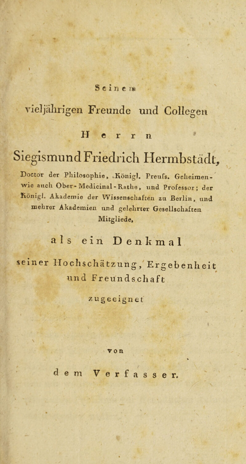 / / S e i n e 1*1' vieljährigen Freunde und Collegen Herrn SiegismundFriedrich Hermbstädt, Doctor der Philosophie» »König], Preufs» Geheimen- wie auch Ober-Medicinal-Rathe, und Professor; der Königl. Akademie der Wissenschaften zu Berlin, und xnebror Akademien und gelehrter Gesellschaften Mitgliede, als ein Denkmal seiner Hochschätzung/Er2;ebenheit und Freundschaft z u g e e i g n e t -von dem Verfasser.