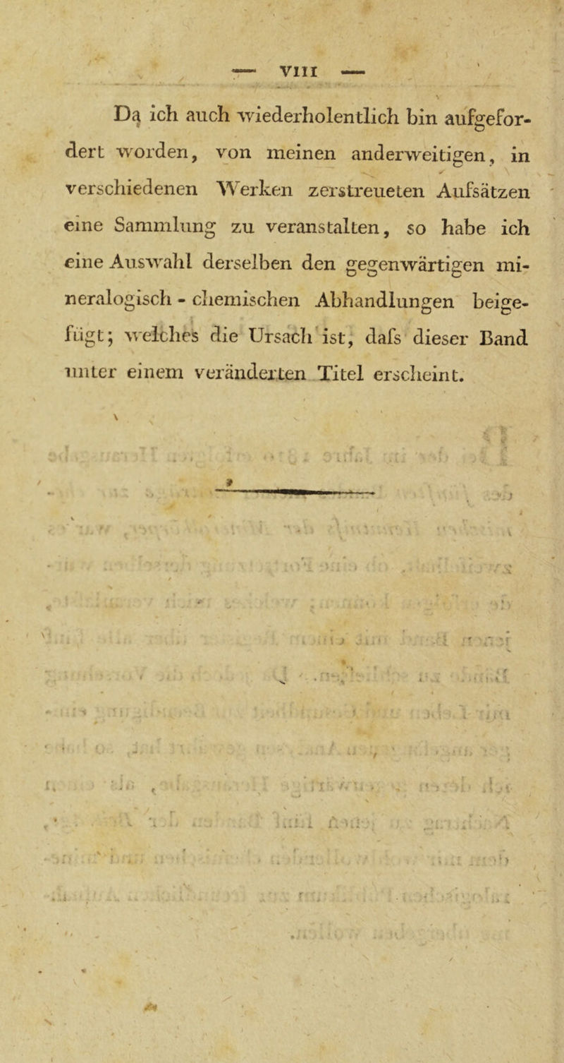 De} ich auch wederholentlich bin aiifgefor- dert worden, von meinen anderweitigen, in verschiedenen Werken zerstreueten Aufsätzen eine Sammlung zu veranstalten, so habe ich eine Auswahl derselben den gegenwärtigen mi- neralogisch - chemischen Abhandiun2;en beirre- ^ ‘DB f fügt ; welches die Ursach ist, dafs'dieser Band unter einem veränderten .Titel erscheint.