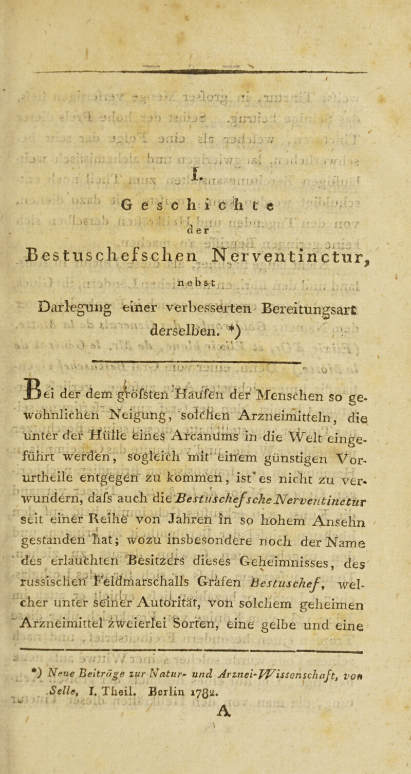 / ) * . 1 : ir y. ' ■' ^ ;j. ;ij oln K i.r. 1. > . » t:v .j : ; t, = G e s c h i c'‘h t e der ♦ ' f MM- I o *. ■ f ‘ - '• ■'- fT • . Bes tusche fsclienN erventirictur, ^ J i* ‘10* ^ ^ n e b 8 t Darlegung einer verbesserten Bereitungsart ^ ^ ^ ' derselben. *) / . ' • ». d ■V -' ' . ' ^ • <U' «• > » . A> ' Bei der dein*giöfsten'Häi/fen'der Menscli^^ so ge- wöhnlichen Neigung, soldlen Arzneimitteln, die r r '.T . t ♦ f • * ‘ ♦ I • ^ unter der Hülle eines Afcänilms in die Welt einge- führt werden, sogleich 'mit*eitt'em günstigen Vor- < T - , urtheiie entgegen zu kommen, ist*es nicht zu ver- wundern, dafs auch ^i^'BestiischeJscheNerventinctuv seit einer ReihÖ von Jahren in so hohem Anselm r gestanden hat; wozu insbesondere noch der Name 'des erlauchten Besitzdrs dieses Geheimnisses, des russischen Feldmarschalls Grkfen Bestuschef, wel- cher unter seiner Autorität, von solchem geheimen Arzneimittel zweierlei Sorten, eine gelbe und eine •) Nfiue Beiträge zur Natur- und Arznei-^TVisscnschaft, von .Seile, I. Theil, Berlin 1JQ2, A