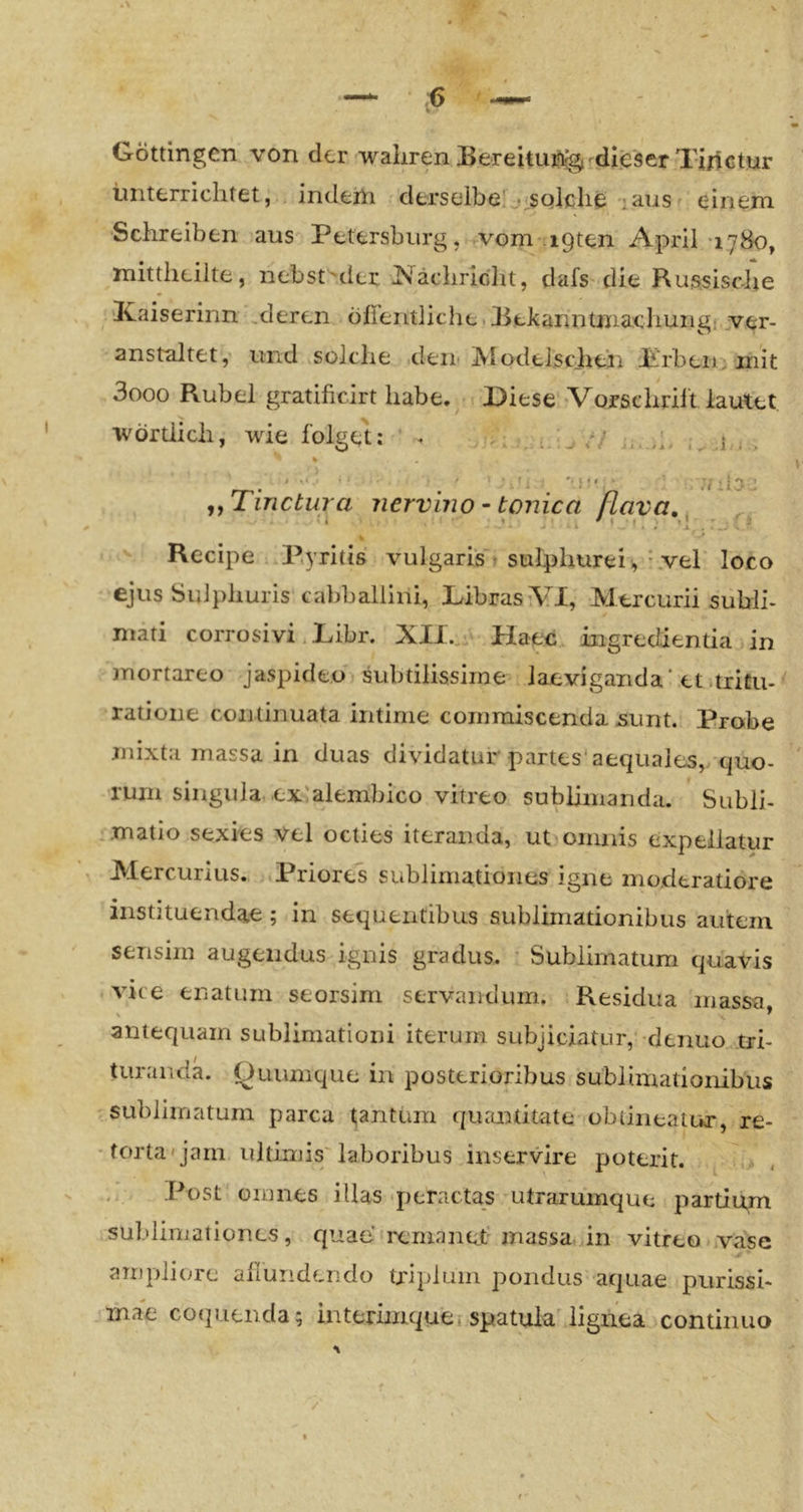 Göttingen von der wahren BereUu^^^di.eser Tirictur unterrichtet, indeiu derselbe!j<SQlche lausr einem Schreiben aus Petersburg, vom-igten April 17H0, mittheilte, nebst'der Nachricht, dafs die Russische ICaiserinn äderen öfieiitliche.Rekanntmachungi ver- anstaltet,' und iSüIche den-iVlodelschen -Prbeni mit 3ooo Rubel gratificirt habe. Diese >Vorschrilt lautet wörtlich, wie folget: ' I , L I ^ J < / a i ■ / j y 1 . An ii :l:;i ’ -f ^ 1 . = *> X r • ^ Recipe ..P.yritis vulgaris’^ sulphurei , ^vel loco ejus Sulphuris cabballini, Libras VI, Mercurii subli- mati corrosivi. Libr. XII. • Haec ingredientia in mortareo jaspideo subtilissiine laeviganda* et .tricu- ratioiie continuata intime commiscenda -sunt. Probe mixta massa in duas dividatur partes* aequales,/cjuo- ruin singula ex'alembico vitreo sublimanda. Subli- .matio sexies vel octies iteranda, ut oinnis expellatur Mercurius. Priores sublimationes igne mocieratiore instituendae; in sequeiitibus sublimationibus autem . ' • 1 'U' • ,,Tinctura nervin0 - tonica FL sensim augeiidus ignis gradus. ' Sublimatum quavis vice enatLim seorsim servaiidum. Residua massa, antequam sublimationi iterum subjiciatur, denuo tri- turanda. Quumque in posterioribus sublimationibus rsublimatum parca tantuiri qiumtitate obtineaiur, re- •forta'jam ultimis'laboribus inservire poterit. ^ > Post omnes illas‘peractas utraruinque partiiim sublimationes, quae remanet’ massa, in vitreo..vase ampliore ahundendo tripluin pondus aquae piirissi- ihab co(p.ienda; iiiterhnque» spatuia lignea continuo