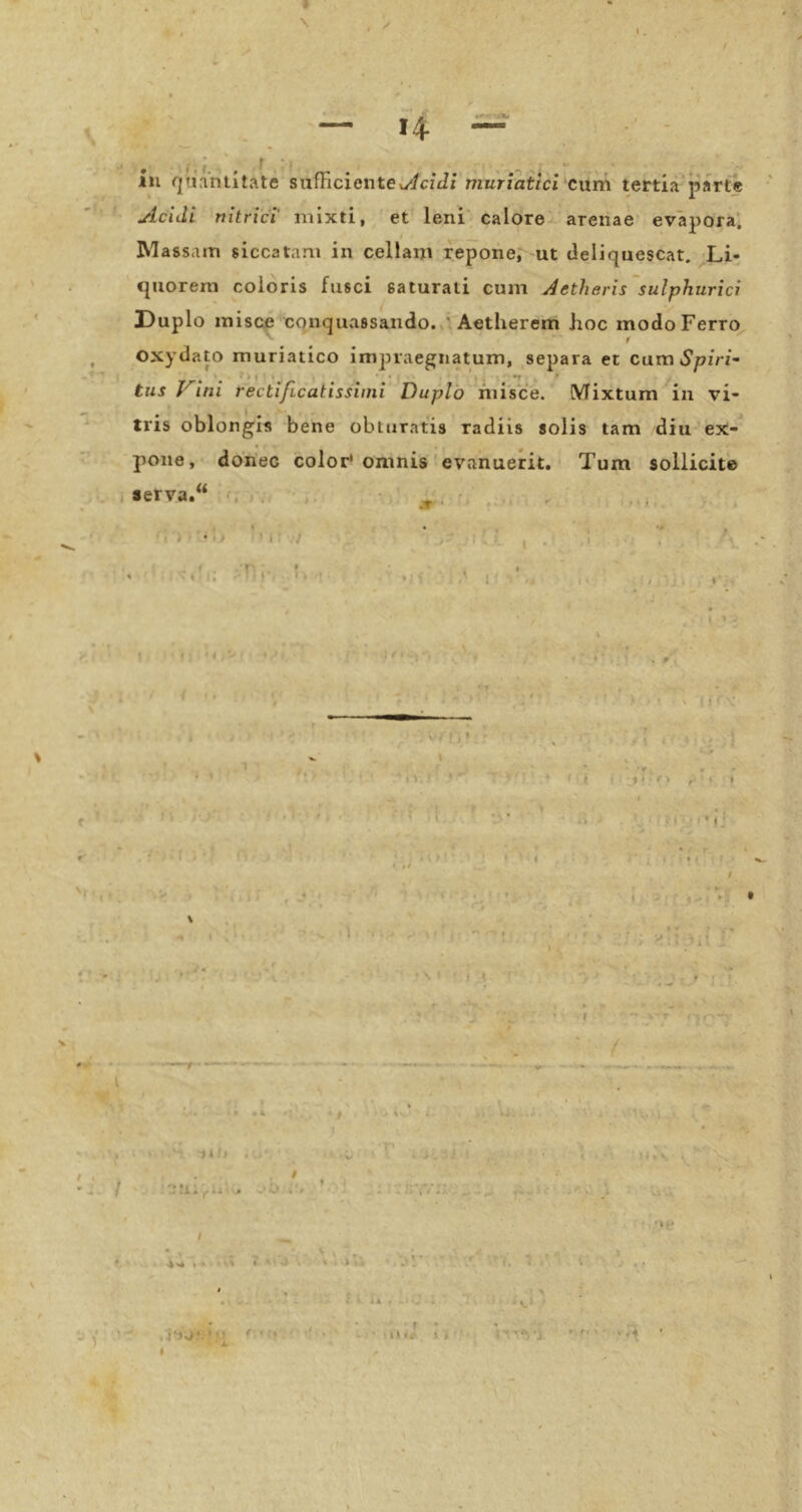» \ — 14 111 quaniitate sufEcientCw^/cfJ/ muriaiici cum tertia parte Acidi nitrier mixti, et leni caIore> arenae evapora’. IVlags.un siccatani in cellam repone, ut deliquescat. Li- ejuorern coioris fusci saturati cum Aetheris'sulphurici Duplo miscf conquvissaiido.,'Aetherem hoc modoFerro^ f oxydato muriatico impiaegiiatum, separa et cam Spiri^ tus Vini rectificatissuni Duplö fiiisce. (VTixtum in vi- tris oblongis bene obtnratis radiis solis tarn diu'ex-^ pone, donec color* oninis' evanuerit. Tum sollicit'e serva. u > I /