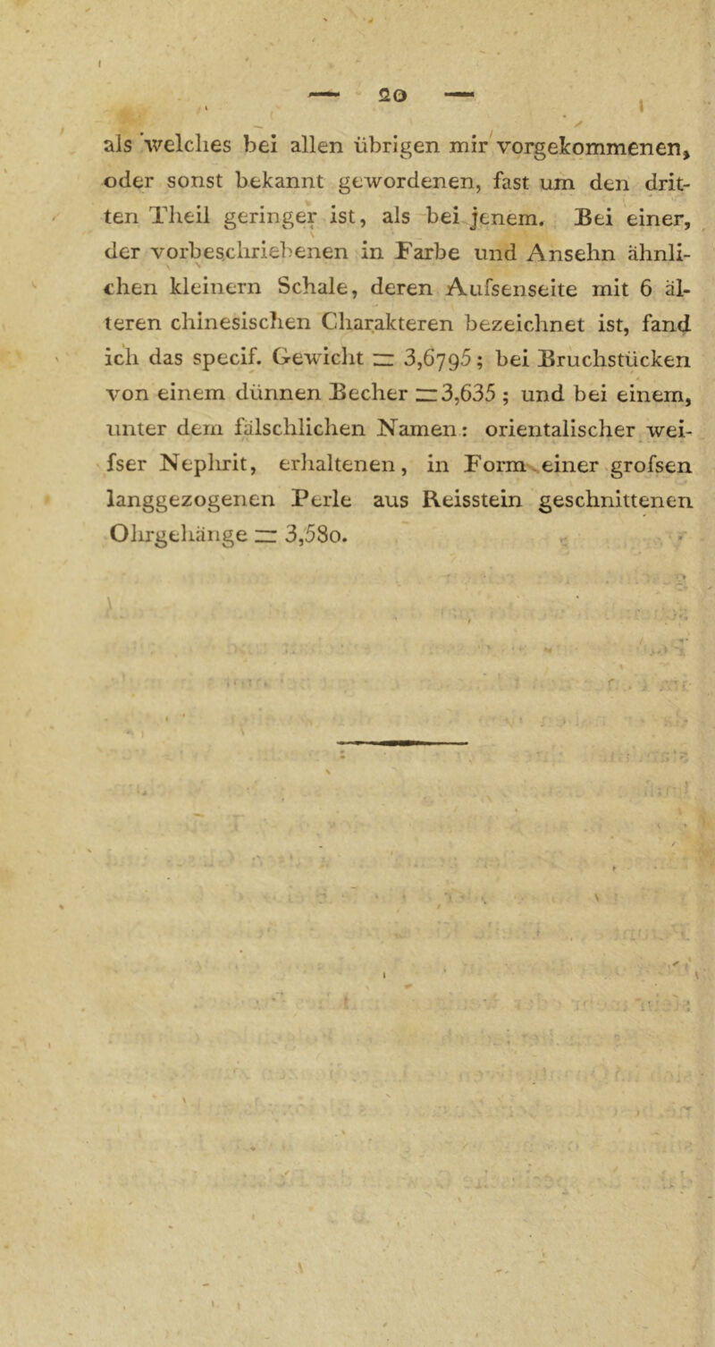 als welches bei allen übrigen mir vorgekommenen» oder sonst bekannt gewordenen, fast um den drit- ten Theil geringer.ist, als bei jenem. Bei einer, der vorbescliriebenen in Farbe und Ansehn ähnli- \ dien kleinern Schale, deren Aufsenseite mit 6 äl- teren chinesischen Charakteren bezeichnet ist, fand ich das specif. Gewicht z: 3,6796; bei Bruchstücken von einem dünnen Becher n3,635 ; und bei einem, unter dem fälschlichen Namen: orientalischer.wei- fser Neplirit, erlialtenen, in Form .einer .grofsen langgezogenen Perle aus Reisstein geschnittenen Olirgehäiige zz 3,58o. < , . ..f/ - A I