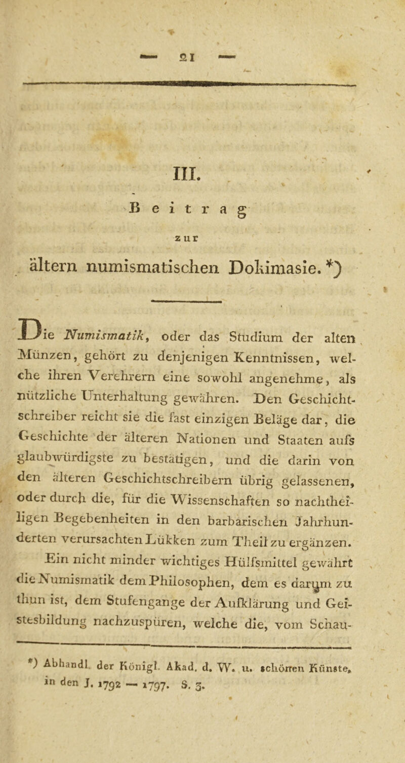 / SI IIL B e i t r zur a g altern numismatischen Doliimasie. *') I3ie Numismatik i oder das Studium der alten Münzen, gehört zu denjenigen Kenntnissen, wel- che ihren Verelirern eine sowohl angenehme, als nützliche Unterhaltung gewähren. Den Gescliicht- schreiber reicht sie die fast einzigen Beläge dar, die Geschichte der älteren Nationen und Staaten aufs glaubwürdigste zu bestätigen, und die darin von den älteren Geschichtschreibern übrig gelassenen, oder durch die, für die Wissenschaften so nachthei- ligen Begebenheiten in den barbarischen Jahrhun- derten verursachten JLükken zum Xlieilzu ergänzen. Ein nicht minder wichtiges Hülfsinittel gev/ährt die iSumismatik dem Philosophen, dem es dar^^i zu thun ist, dem Stufengange der Aufklärung und Gei- stesbildung nachzuspüren, welche die, vom Schau- ) Abhandl. der Konigl. Akad. d, W. u. scliöiren Künste» in den J. 17^2 — 1797. S. 3. • I